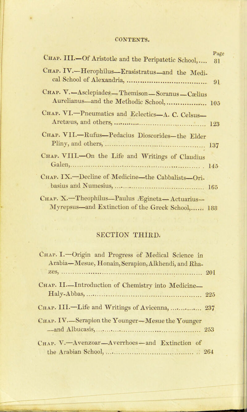 Chap. III.—Of Aristotle and the Peripatetic School,.... 81 Chap. IV.—Herophilus—Erasistratus—and the Medi- cal School of Alexandria, 9 j Chap. V. —Asclepiades—Themison—Soranu s—Cselius Aurelianus—and the Methodic School, 105 Chap. VI.—Pneumatics and Eclectics—A. C. Celsus— Aretasus, and others, r 123 Chap. VII.—llufus—Pedacius Dioscorides—the Elder Pliny, and others, Chap. VIII.—On the Life and Writings of Claudius Galen, 145 Chap. IX.—Decline of Medicine—the Cabbalists Ori- basius and Numesius, 165 Chap. X.—Theophilus—Paulus TEgineta— Actuarius— Myrepsus—and Extinction of the Greek School, 188 SECTION THIRDS Chap. I.—Origin and Progress of Medical Science in Arabia—Mesue, Honain, Serapion,Alkhendi, and Rha- zes, 201 Chap. II—Introduction of Chemistry into Medicine Haly-Abbas, 225 Chap. III.—Life and Writings of Avicenna, 237 Chap. IV.—Serapion the Younger—Mesue the Younger —and Albucasis, 253 Chap. V.—Avenzoar—Averrhoes—and Extinction of the Arabian School, 264