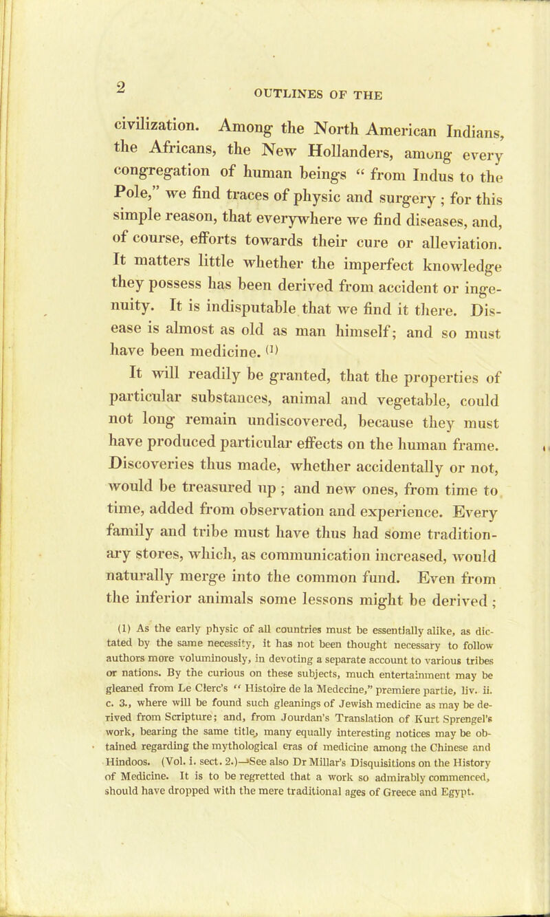 OUTLINES OF THE civilization. Among the North American Indians, the Africans, the New Hollanders, amung every congregation of human beings “ from Indus to the Pole, we find traces of physic and surgery ; for this simple reason, that everywhere we find diseases, and, of course, efforts towards their cure or alleviation. It matters little whether the imperfect knowledge they possess has been derived from accident or inge- nuity. It is indisputable that we find it there. Dis- ease is almost as old as man himself; and so must have been medicine.(1) It will readily be granted, that the properties of particular substances, animal and vegetable, could not long remain undiscovered, because they must have produced particular effects on the human frame. Discoveries thus made, whether accidentally or not, would be treasured up; and new ones, from time to time, added from observation and experience. Every family and tribe must have thus had some tradition- ary stores, which, as communication increased, would naturally merge into the common fund. Even from the inferior animals some lessons might be derived; (1) As the early physic of all countries must be essentially alike, as dic- tated by the same necessity, it has not been thought necessary to follow authors more voluminously, in devoting a separate account to various tribes or nations. By the curious on these subjects, much entertainment may be gleaned from Le Clerc’s “ Histoire de la Medecine,” premiere partie, liv. ii. c. 3., where will be found such gleanings of Jewish medicine as may be de- rived from Scripture; and, from Jourdan’s Translation of Kurt Sprengel's work, bearing the same title_, many equally interesting notices may be ob- tained regarding the mythological eras of medicine among the Chinese and Hindoos. (Vol. i. sect. 2.)—»See also Dr Millar’s Disquisitions on the History of Medicine. It is to be regretted that a work so admirably commenced, should have dropped with the mere traditional ages of Greece and Egypt.