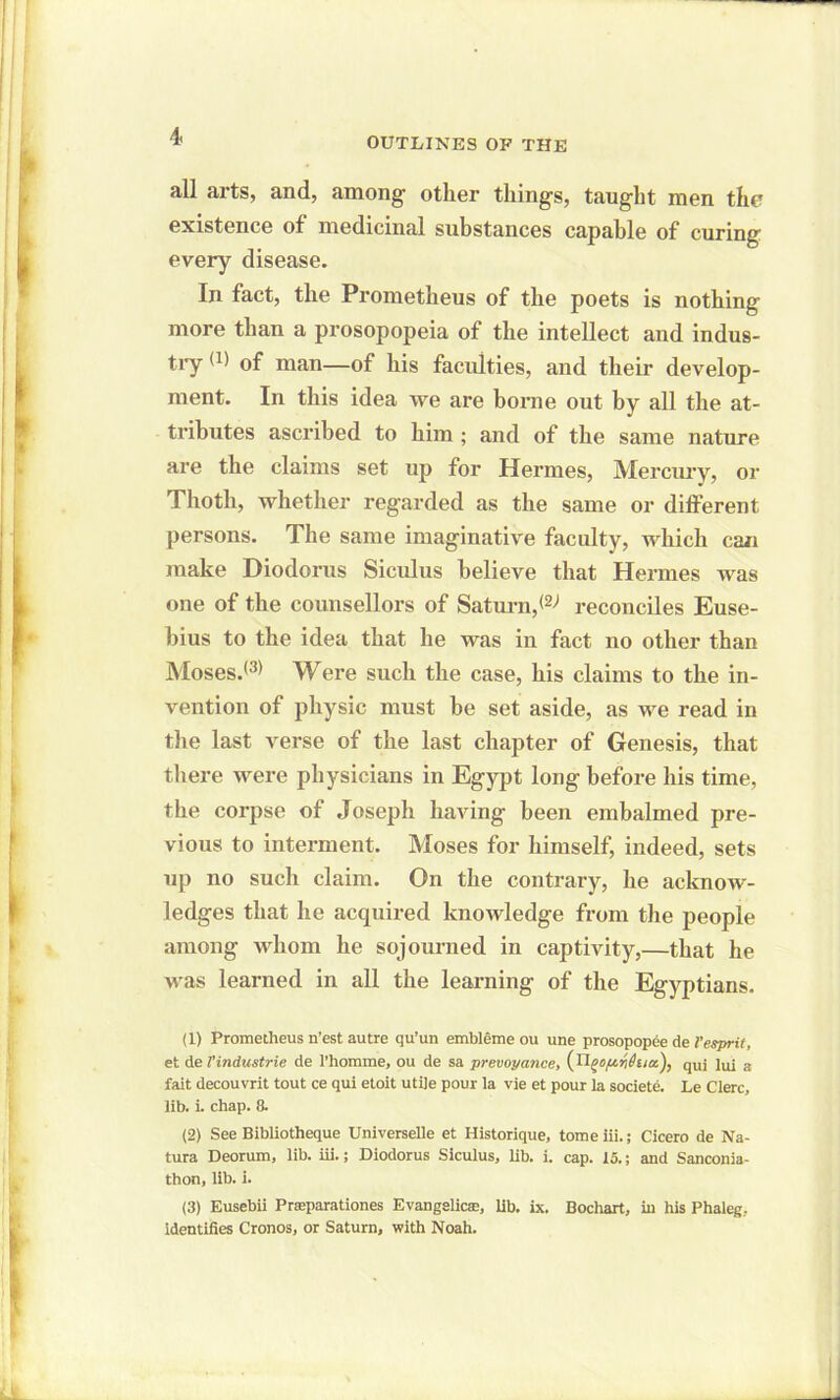 OUTLINES OF THE all arts, and, among1 2 3 other things, taught men the existence of medicinal substances capable of curing every disease. In fact, the Prometheus of the poets is nothing more than a prosopopeia of the intellect and indus- try (1) of man—of his faculties, and their develop- ment. In this idea we are borne out by all the at- tributes ascribed to him ; and of the same nature are the claims set up for Hermes, Mercury, or Thoth, whether regarded as the same or different persons. The same imaginative faculty, which can make Diodorus Siculus believe that Hermes was one of the counsellors of Saturn, reconciles Euse- bius to the idea that he was in fact no other than Moses.(3> Were such the case, his claims to the in- vention of physic must he set aside, as we read in the last verse of the last chapter of Genesis, that there were physicians in Egypt long before his time, the corpse of Joseph having been embalmed pre- vious to interment. Moses for himself, indeed, sets up no such claim. On the contrary, he acknow- ledges that he acquired knowledge from the people among whom he sojourned in captivity,—that he was learned in all the learning of the Egyptians. (1) Prometheus n’est autre qu’un embleme ou une prosopopee de l’esprit, et de VIndustrie de l’homme, ou de sa prevoyance, fotcz), quj ]ui 3 fait decouvrit tout ce qui etoit utile pour la vie et pour la societe. Le Clerc, lib. i. chap. 8. (2) See Bibliotheque Universelle et Historique, tome iii.; Cicero de Na- ture Deorum, lib. iii.; Diodorus Siculus, lib. i. cap. 15.; and Sanconia- thon, lib. i. (3) Eusebii Prseparationes Evangelicse, lib. ix. Bochart, in his Phaleg, identifies Cronos, or Saturn, with Noah.