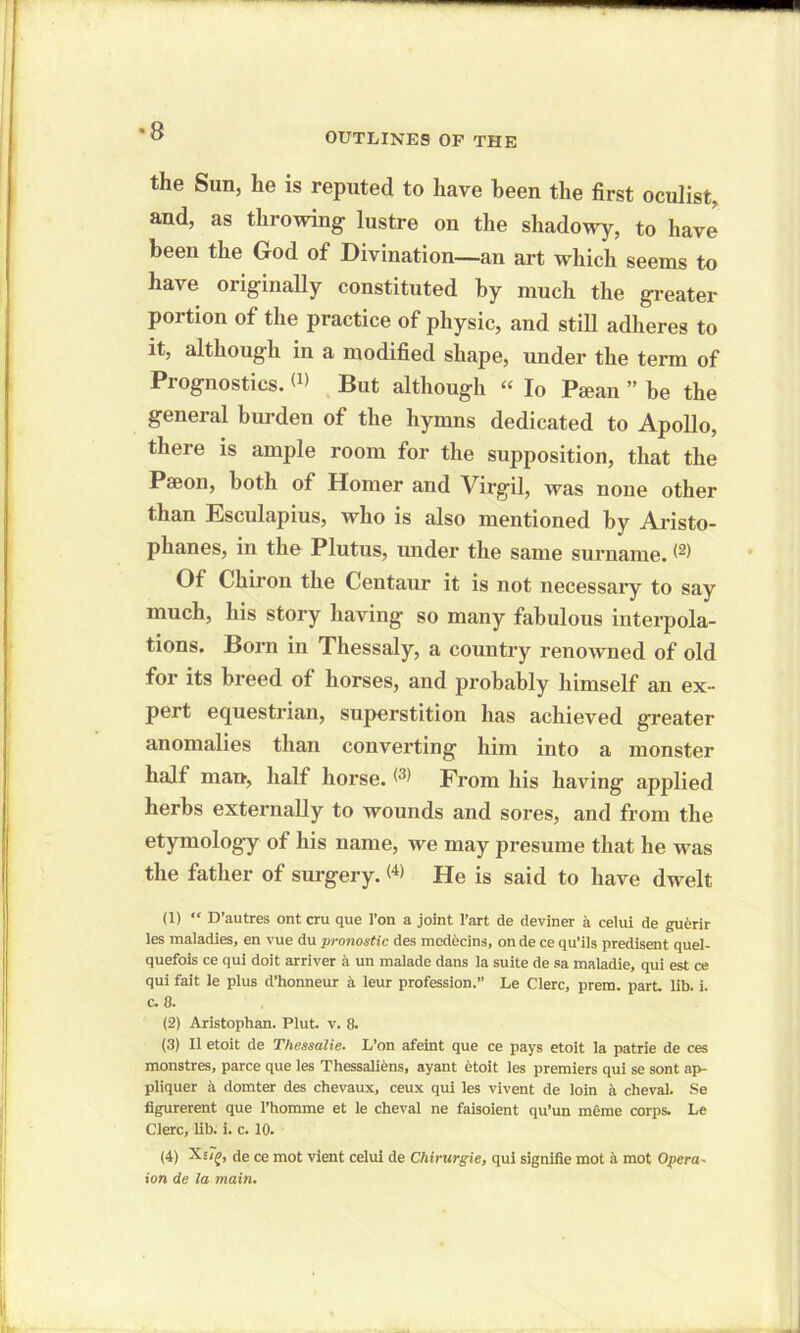 OUTLINES OF THE the Sun, he is reputed to have been the first oculist, and, as throwing lustre on the shadowy, to have been the God of Divination—an art which seems to have originally constituted by much the greater portion of the practice of physic, and still adheres to it, although in a modified shape, under the term of Prognostics. But although “ Io Pecan ” be the general burden of the hymns dedicated to Apollo, there is ample room for the supposition, that the Paeon, both of Homer and Virgil, was none other than Esculapius, who is also mentioned by Aristo- phanes, in the Plutus, under the same surname. ^ Of Chiron the Centaur it is not necessary to say much, his story having so many fabulous interpola- tions. Born in Thessaly, a country renowned of old for its breed of horses, and probably himself an ex- pert equestrian, superstition has achieved greater anomalies than converting him into a monster half man, half horse. ^ From his having applied herbs externally to wounds and sores, and from the etymology of his name, we may presume that he was the father of surgery. <4> He is said to have dwelt (1) “ D’autres ont cru que l’on a joint l’art de deviner a celui de guerir les maladies, en vue du pronostic des medecins, on de ce qu’ils predisent quel- quefois ce qui doit arriver a un malade dans la suite de sa maladie, qui est ce qui fait le plus d’honneur a leur profession.” Le Clerc, prem. part. lib. i. c. 8. (2) Aristophan. Plut. v. 8. (3) II etoit de Thessalie. L’on afeint que ce pays etoit ia patrie de ces monstres, parce que les Thessaliens, ayant etoit les premiers qui se sont ap- pliquer a domter des chevaux, ceux qui les vivent de loin a cheval. Se figurerent que l’homme et le cheval ne faisoient qu’un meme corps. Le Clerc, lib. i. c. 10. (4) de ce mot vient celui de Chirurgie, qui signifie mot a mot Opera- ion de la main.