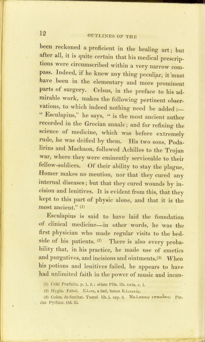 OUTLINES OF THE been reckoned a proficient in the healing art; but after all, it is quite certain that his medical prescrip- tions were circumscribed within a very narrow com- pass. Indeed, if he knew any thing peculiar, it 'must have been in the elementary and more prominent parts of surgery. Celsus, in the preface to his ad- mirable work, makes the following pertinent obser- vations, to which indeed nothing need be added : “ Esculapius,” he says, “ is the most ancient author recorded in the Grecian annals ; and for refining the science of medicine, which was before extremely rude, he was deified by them. His two sons, Poda- lirius and Macliaon, followed Achilles to the Trojan war, where they were eminently serviceable to their fellow-soldiers. Of their ability to stay the plague, Homer makes no mention, nor that they cured any internal diseases; but that they cured wounds by in- cision and lenitives. It is evident from this, that they kept to this part of physic alone, and that it is the most ancient.” W Esculapius is said to have laid the foundation of clinical medicine—in other words, he was the first physician who made regular visits to the bed- side of his patients. (2> There is also every proba- bility that, in his practice, he made use of emetics and purgatives, and incisions and ointments.When his potions and lenitives failed, he appears to have had unlimited faith in the power of music and incan- (1) Celsi Prafatio, p. 1, 2.; etiam Plin. lib. xxix. c. 1. (2) Hygin. Fabul. KA/vs;, a bed, hence KXirtixo;. (3) Galen, de Sanitat. Tuend lib. i. cap. 8. Ma/.axui; vxaoihcut. Pin- dar. Pylhior. Od. iii.