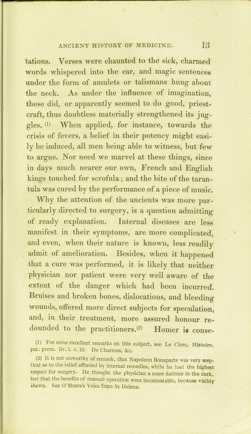 tations. Verses were chaunted to the sick, charmed words whispered into the ear, and magic sentences under the form of amulets or talismans hung about the neck. As under the influence of imagination, these did, or apparently seemed to do good, priest- craft, thus doubtless materially strengthened its jug- gles. (1) When applied, for instance, towards the crisis of fevers, a belief in their potency might easi- ly be induced, all men being able to witness, hut few to argue. Nor need we marvel at these things, since in days much nearer our own, French and English kings touched for scrofula; and the bite of the taran- tula was cured by the performance of a piece of music. Why the attention of the ancients was more par- ticularly directed to surgery, is a question admitting of ready explanation. Internal diseases are less manifest in their symptoms, are more complicated, and even, when their nature is known, less readily admit of amelioration. Besides, when it happened that a cure was performed, it is likely that neither physician nor patient were very well aware of the extent of the danger which had been incurred. Bruises and broken bones, dislocations, and bleeding wounds, offered more direct subjects for speculation, and, in their treatment, more assured honour re- dounded to the practitioners.*2* Homer is conse- (1) For some excellent remarks on this subject, see Le Clerc, Histoire, par. prem. liv. i. c. 12. De Charmes, &c. (2) It is not unworthy of remark, that Napoleon Bonaparte was very scep- tical as to the relief afforded by internal remedies, while he had the highest respect for surgery. He thought the physician a mere dabbler in the dark, but that the benefits of manual operation were incontestable, because visibly shewn. See O’Meara’s Voice from St Helena.