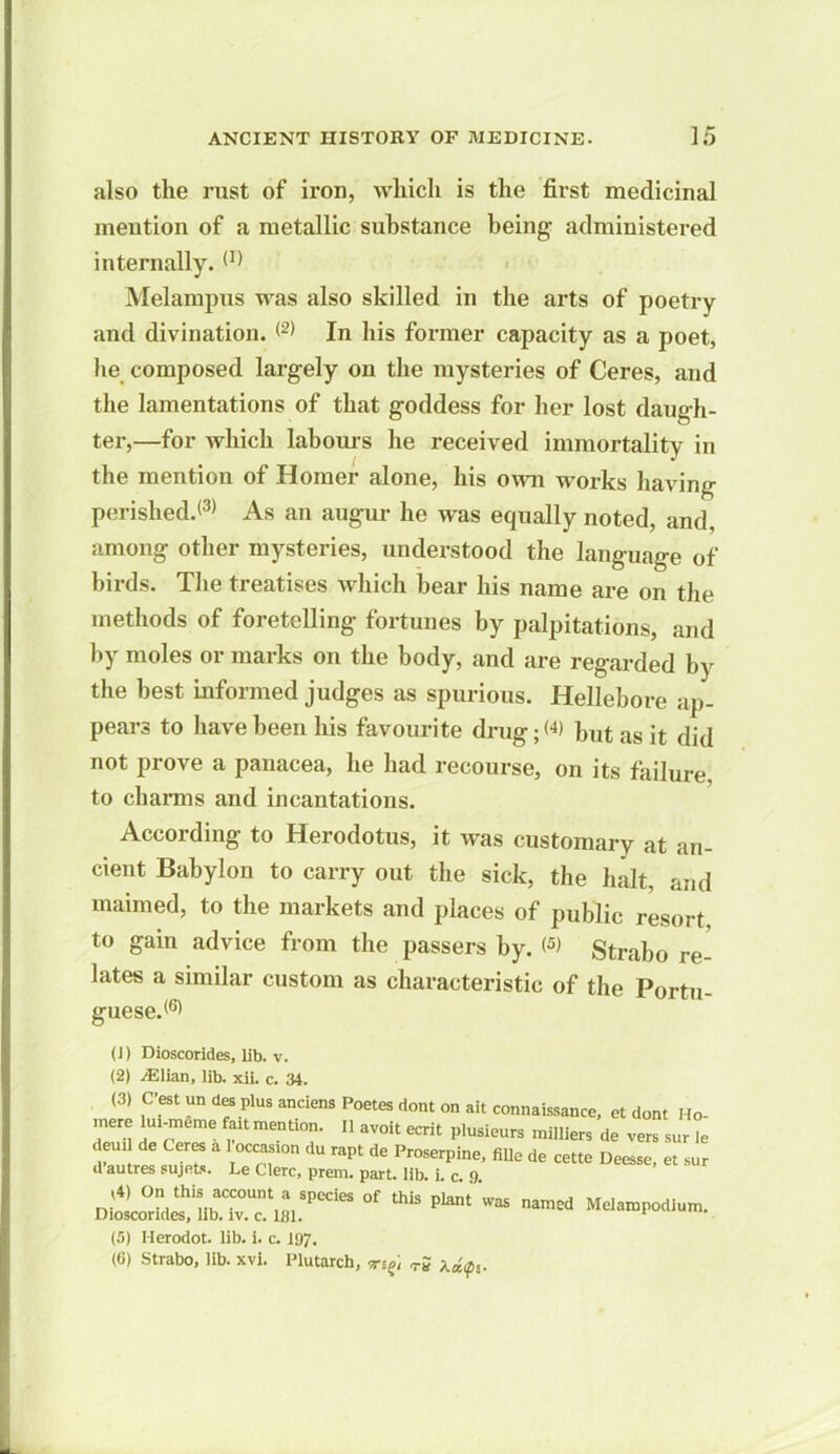 also the rust of iron, which is the first medicinal mention of a metallic substance being- administered internally.(I) Melampus was also skilled in the arts of poetry and divination. <2) In his former capacity as a poet, lie composed largely on the mysteries of Ceres, and the lamentations of that goddess for her lost daugh- ter,—for which labours he received immortality in the mention of Homer alone, his own works having perished.(3) As an augur he was equally noted, and, among other mysteries, understood the language of birds. The treatises which bear his name are on the methods of foretelling fortunes by palpitations, and by moles or marks on the body, and are regarded by the best informed judges as spurious. Hellebore ap- pears to have been his favourite drug; but as it did not prove a panacea, he had recourse, on its failure, to charms and incantations. According to Herodotus, it was customary at an- cient Babylon to carry out the sick, the halt, and maimed, to the markets and places of public resort, to gain advice from the passers by. <5) Strabo re- lates a similar custom as characteristic of the Portn- guese.(6) (1) Dioscorides, lib. v. (2) ./Elian, lib. xii. c. 34. (3) C'est un des plus anciens Poetes dont on ait connaissance, et dont Ho- ,nere lui-meme fait mention. II avoit ecrit plusieurs milliers de vers sur le deud de Ceres a 1 occasron du rapt de Proserpine, fille de cette Deesse, et sur d autres sujets. Le Clerc, prem. part. lib. i. c. 9. ,4) On this account a species of this plant was named Melampodium. Dioscorides, lib. iv. c. 181. 1 (5) Herodot. lib. i. c. 197. (6) Strabo, lib. xvi. Plutarch, tS XdQi.