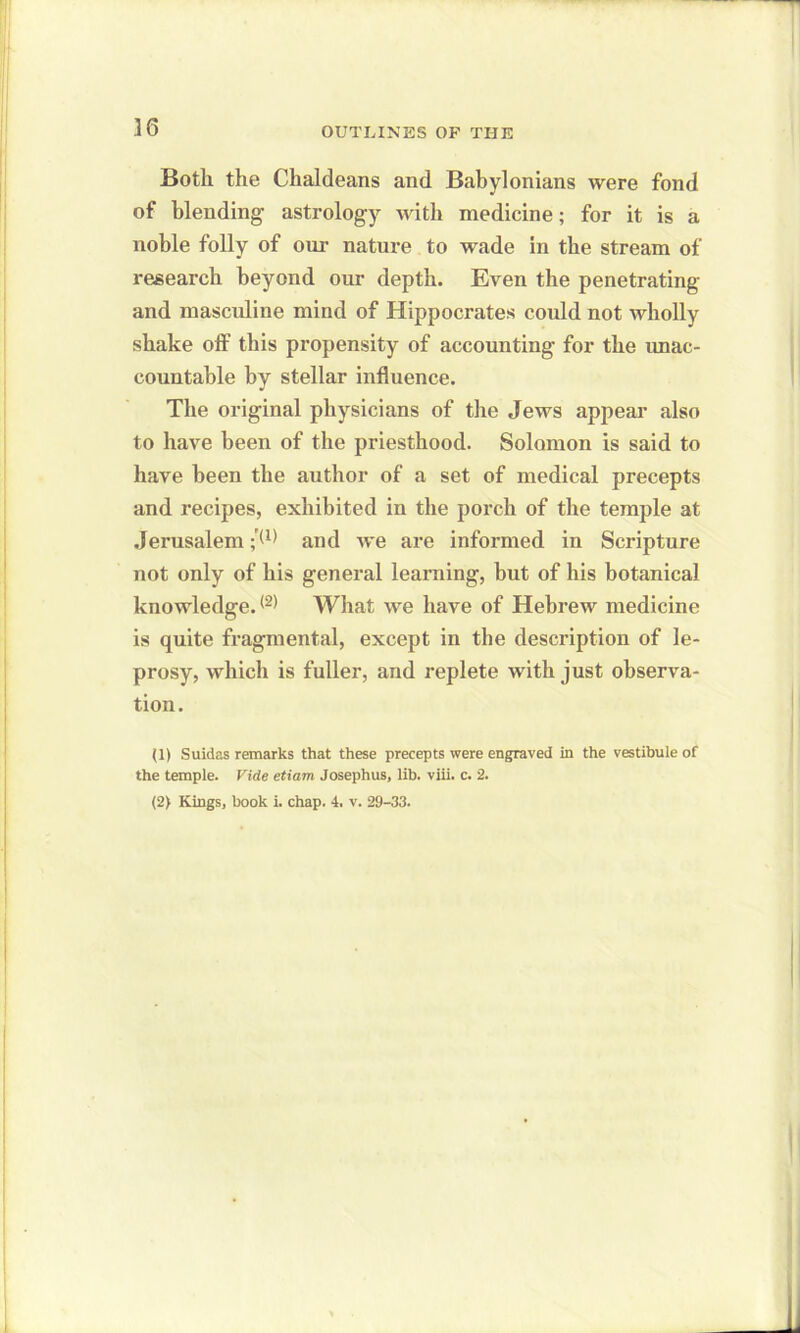 Both the Chaldeans and Babylonians were fond of blending astrology with medicine; for it is a noble folly of our nature to wade in the stream of research beyond our depth. Even the penetrating and masculine mind of Hippocrates could not wholly shake off this propensity of accounting for the unac- countable by stellar influence. The original physicians of the Jews appear also to have been of the priesthood. Solomon is said to have been the author of a set of medical precepts and recipes, exhibited in the porch of the temple at Jerusalem ;'(1) and we are informed in Scripture not only of his general learning, but of his botanical knowledge.(2) What we have of Hebrew medicine is quite fragmental, except in the description of le- prosy, which is fuller, and replete with just observa- tion. (1) Suidas remarks that these precepts were engraved in the vestibule of the temple. Vide etiam Josephus, lib. viii. c. 2. (2> Kings, book i. chap. 4. v. 29-33.