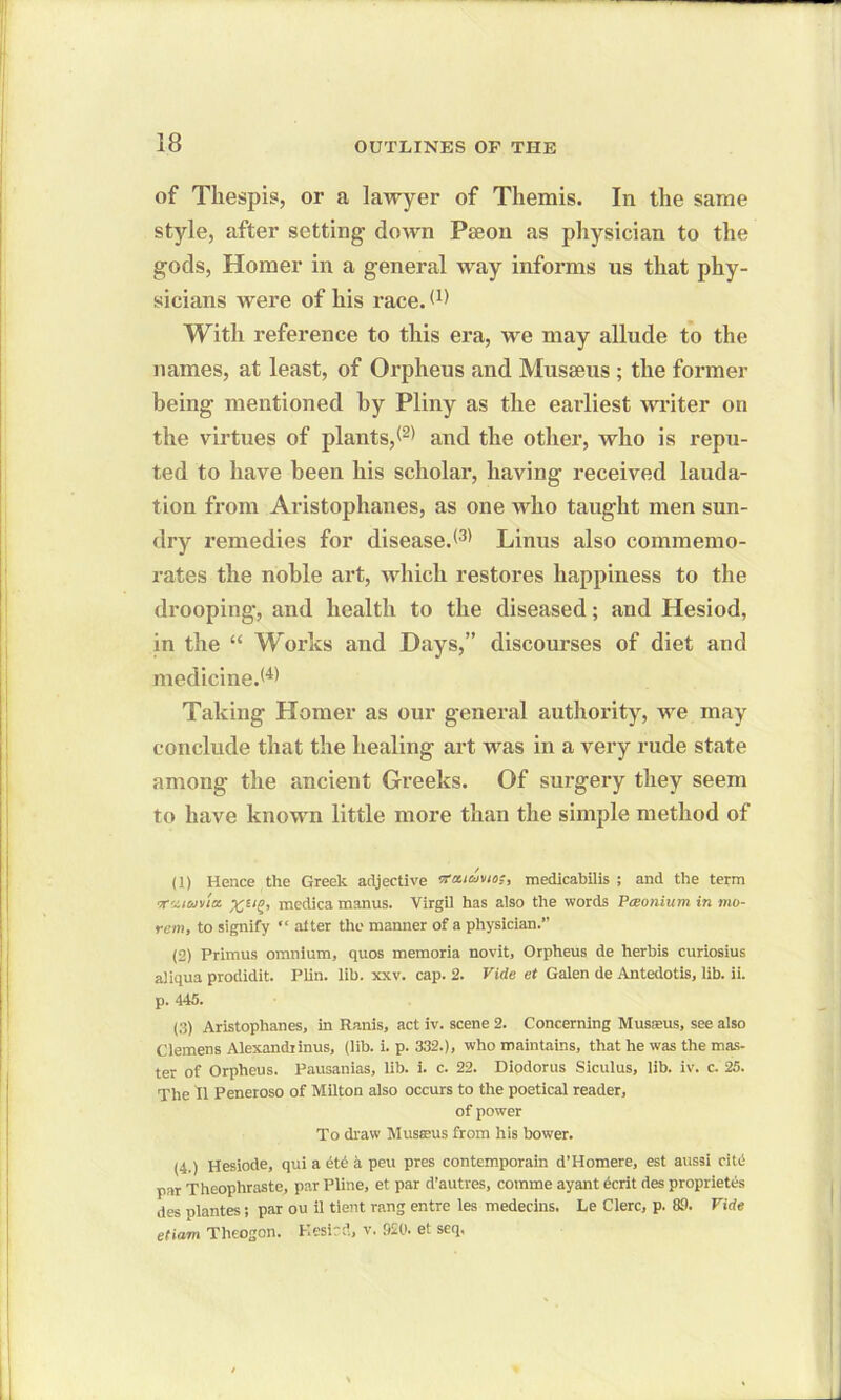 of Thespis, or a lawyer of Themis. In the same style, after setting down Pseon as physician to the gods, Homer in a general way informs us that phy- sicians were of his race. With reference to this era, we may allude to the names, at least, of Orpheus and Musseus ; the former being mentioned by Pliny as the earliest writer on the virtues of plants,<1 2' and the other, who is repu- ted to have been his scholar, having received lauda- tion from Aristophanes, as one who taught men sun- dry remedies for diseased3' Linus also commemo- rates the noble art, which restores happiness to the drooping, and health to the diseased; and Hesiod, in the “ Works and Days,” discourses of diet and medicined4' Taking Homer as our general authority, we may conclude that the healing art was in a very rude state among the ancient Greeks. Of surgery they seem to have known little more than the simple method of (1) Hence the Greek adjective vai&mo;, medicabilis ; and the term 'X^ioina. mcdica manus. Virgil has also the words Pceonium in mo- rem, to signify “ after the manner of a physician.” (2) Primus omnium, quos memoria novit, Orpheus de herbis curiosius aiiqua prodidit. Plin. lib. xxv. cap. 2. Vide et Galen de Antedotis, lib. ii. p. 445. (3) Aristophanes, in Ranis, act iv. scene 2. Concerning Musasus, see also Clemens Alexandiinus, (lib. i. p. 332.), who maintains, that he was the mas- ter of Orpheus. Pausanias, lib. i. c. 22. Diodorus Siculus, lib. iv. c. 25. The II Peneroso of Milton also occurs to the poetical reader, of power To draw Musseus from his bower. (4.) Hesiode, qui a etc a peu pres contemporain d’Homere, est aussi cite par Theophraste, par Pline, et par d’autres, comme ayant ecrit des proprietes des plantes; par ou il tient rang entre les medecins. Le Clerc, p. 89. Vide etiam Theogon. Hesiod, v. 920. et seq,