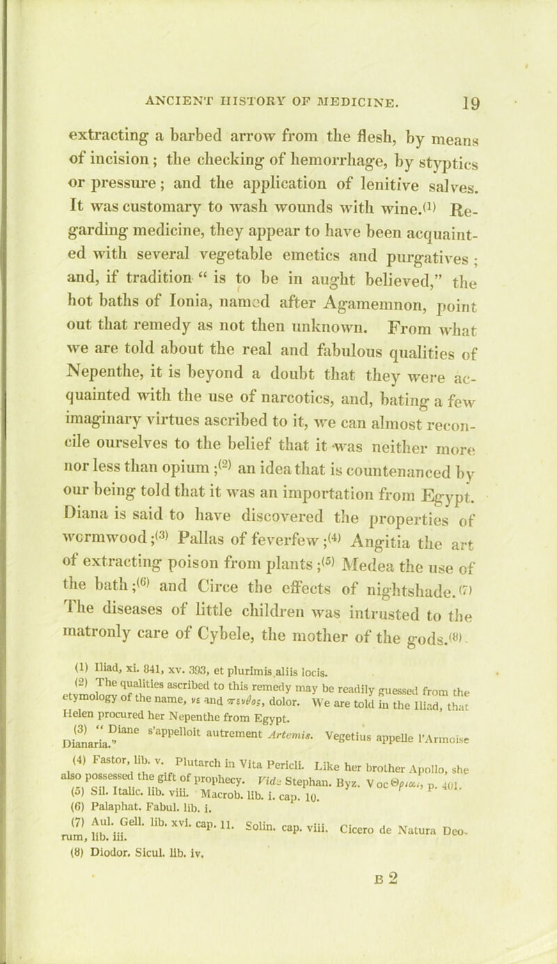 extracting a barbed arrow from the flesh, by means of incision; the checking of hemorrhage, by styptics or pressure; and the application of lenitive salves. It was customary to wash wounds with wine.W Re- garding medicine, they appear to have been acquaint- ed with several vegetable emetics and purgatives ; and, if tradition “ is to be in aught believed,” the hot baths of Ionia, named after Agamemnon, point out that remedy as not then unknown. From what we are told about the real and fabulous qualities of Nepenthe, it is beyond a doubt that they were ac- quainted with the use of narcotics, and, bating a few imaginary virtues ascribed to it, we can almost recon- cile ourselves to the belief that it -was neither more nor less than opium ;<2> an idea that is countenanced by our being told that it was an importation from Egypt. Diana is said to have discovered the properties of wormwood -p Pallas of feverfew ;W Angitia the art of extracting poison from plants ;<5> Medea the use of the bath and Circe the effects of nightshade. M Ihe diseases of little children was intrusted to the matronly care of Cybele, the mother of the gods.<«> (1) Iliad, xi. 841, xv. 393, et plurlmis.aliis locis. (2) The qualities ascribed to this remedy may be readily guessed from the etymology of the name, vs and dolor. We are told fn the Ilir.d that Helen procured her Nepenthe from Egypt. DianariaFiane S’aPPe”0U autremeat ^emis. Vegetius appelle l’Armoise (4) Faster lib. v. Plutarch in Vita Pericli. Like her brother Apollo, she a!so possessed the gift of prophecy. Vii, Stephan. ByZ. v oc 9fuu, p. 401. <o) Sal. Italic, lib. viii. Macrob. lib. i. cap. lo. (6) Palaphat. Fabul. lib. i. (7) ;\Ul-.GelK Ub- xvi- caP- Solin- cap. viii. Cicero de Natura Dco- rum, lib. in. (8) Diodor. Sicul. Ub. iv. B 2