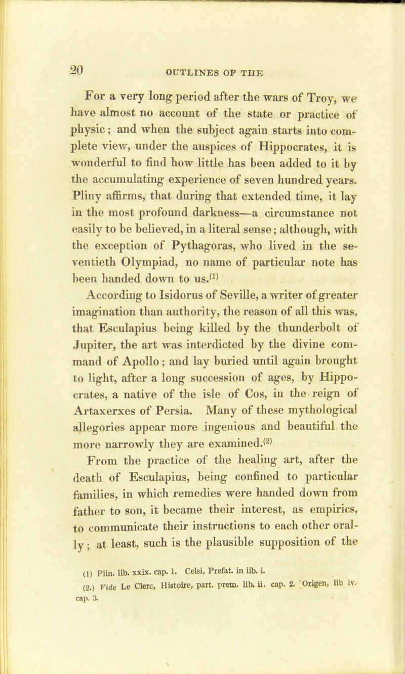 For a very long period after the wars of Troy, we have almost no account of the state or practice of physic; and when the subject again starts into com- plete view, under the auspices of Hippocrates, it is wonderful to find how little has been added to it by the accumulating experience of seven hundred years. Pliny affirms, that during that extended time, it lay in the most profound darkness—a circumstance not easily to be believed, in a literal sense; although, with the exception of Pythagoras, who lived in the se- ventieth Olympiad, no name of particular note has been handed down to us.(1> According to Isidorus of Seville, a writer of greater imagination than authority, the reason of all this was, that Esculapius being killed by the thunderbolt of Jupiter, the art was interdicted by the divine com- mand of Apollo; and lay buried until again brought to light, after a long succession of ages, by Hippo- crates, a native of the isle of Cos, in the reign of Artaxerxes of Persia. Many of these mythological allegories appear more ingenious and beautiful the more narrowly they are examined. From the practice of the healing art, after the death of Esculapius, being confined to particular families, in which remedies were handed down from father to son, it became their interest, as empirics, to communicate their instructions to each other oral- ly ; at least, such is the plausible supposition of the (1) Plin. lib. xxix. cap. 1. Celsi, Prefat. in iib. i. (2.) Vide he Clerc, Uistoire, part. prem. lib. ii. cap. 2. ^Origen, lib iv. cap. 3.