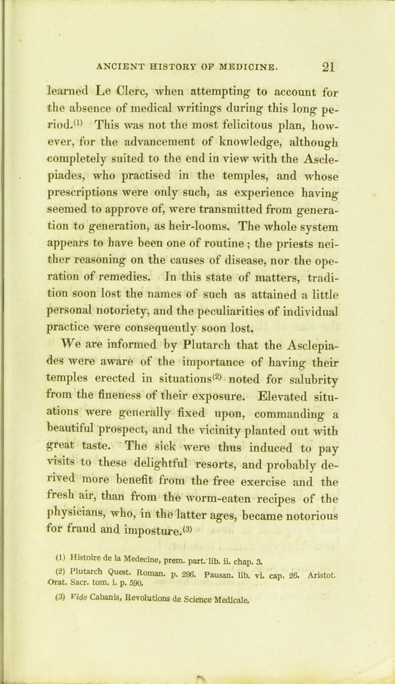 learned Le Clerc, when attempting to account for the absence of medical writings during this long pe- riod.*1* This was not the most felicitous plan, how- ever, for the advancement of knowledge, although completely suited to the end in view with the Ascle- piades, who practised in the temples, and whose prescriptions were only such, as experience having seemed to approve of, were transmitted from genera- tion to generation, as heir-looms. The whole system appears to have been one of routine ; the priests nei- ther reasoning on the causes of disease, nor the ope- ration of remedies. In this state of matters, tradi- tion soon lost the names of such as attained a little personal notoriety, and the peculiarities of individual practice were consequently soon lost. We are informed by Plutarch that the Asclepia- des were aware of the importance of having their temples erected in situations*2* noted for salubrity from the fineness of their exposure. Elevated situ- ations were generally fixed upon, commanding a beautiful prospect, and the vicinity planted out with great taste. The sick were thus induced to pay visits to these delightful resorts, and probably de- rived more benefit from the free exercise and the fresh air, than from the worm-eaten recipes of the physicians, who, in the latter ages, became notorious for fraud and imposture.*3* (1) Histoire de la Medecine, prem. part. lib. ii. chap. 3. (2) Plutarch Quest. Roman, p. 286. Pausan. lib. vi. cap. 26. Aristot. Orat. Sacr. tom. i. p. 590. <3) Vide Cabanis, Revolutions de Science Medicale,