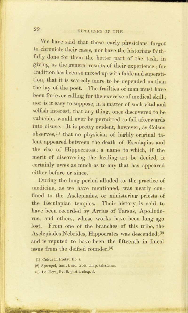 OUTLINES OF THE We have said that these early physicians forgot to chronicle their cases, nor have the historians faith- fully done for them the better jiart of the task, in giving- us the general results of their experience; for tradition has been so mixed up with fable and supersti- tion, that it is scarcely more to he depended on than the lay of the poet. The frailties of man must have been for ever calling for the exercise of medical skill; nor is it easy to suppose, in a matter of such vital and selfish interest, that any thing, once discovered to be valuable, would ever he permitted to fall afterwards into disuse. It is pretty evident, however, as Celsus observes/1) that no physician of highly original ta- lent appeared between the death of Esculapius and the rise of Hippocrates; a name to which, if the merit of discovering the healing art be denied, it certainly owes as much as to any that has appeared either before or since. During the long period alluded to, the practice of medicine, as we have mentioned, was nearly con- fined to the Asclepiades, or ministering priests of the Esculapian temples. Their history is said to have been recorded by Arrius of Tarsus, Apollodo- rus, and others, whose works have been long ago lost. From one of the branches of this tribe, the Asclepiades Nebrides, Hippocrates was descended/2) and is reputed to have been the fifteenth in lineal issue from the deified founder/3) (1) Celsus in Prefat. lib. i. (2) Sprengel, tom. i. sec. trois. chap, triesieme.