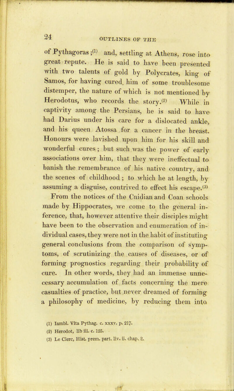 OUTLINES OF THE of Pythagoras ;<J> and, settling at Athens, rose into gieat repute. He is said to have been presented with two talents of gold by Polycrates, king of Samos, for having cured,, him of some troublesome distemper, the nature of which is not mentioned by Herodotus, who records the story.*1 2* While in captivity among the Persians, he is said to have had Darius under his care for a dislocated ankle, and his queen Atossa for a cancer in the breast. Honours were lavished upon him for his skill and wonderful cures; but such was the power of early associations over him, that they were ineffectual to banish the remembrance of his native country, and the scenes of childhood ; to which he at length, by assuming a disguise, contrived to effect his escape.*3* From the notices of the Cnidian and Coan schools made by Hippocrates, we come to the general in- ference, that, however attentive their disciples might have been to the observation and enumeration of in- dividual cases, they were not in the habit of instituting general conclusions from the comparison of symp- toms, of scrutinizing the causes of diseases, or of forming prognostics regarding their probability of cure. In other words, they had an immense unne- cessary accumulation of facts concerning the mere casualties of practice, but never dreamed of forming a philosophy of medicine, by reducing them into (1) Iambi. Vita Pythag. c. xxxv. p. 217. (2) Herodot, lib iii. c. 125.