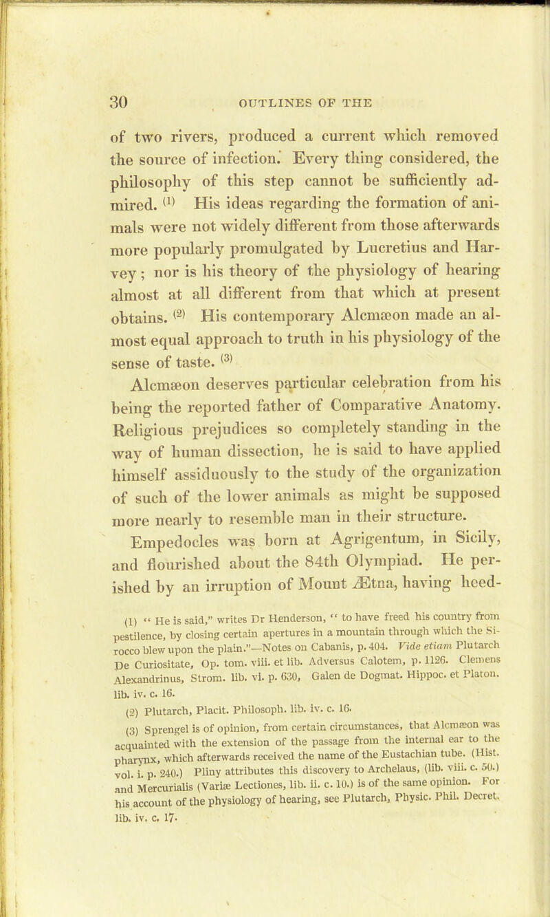 of two rivers, produced a current which removed the source of infection. Every thing considered, the philosophy of this step cannot be sufficiently ad- mired. (1) His ideas regarding the formation of ani- mals were not widely different from those afterwards more popularly promulgated by Lucretius and Har- vey ; nor is his theory of the physiology of hearing almost at all different from that which at present obtains. (2) His contemporary Alcmseon made an al- most equal approach to truth in his physiology of the sense of taste. (3) Alcmseon deserves particular celebration from his being the reported father of Comparative Anatomy. Religious prejudices so completely standing in the way of human dissection, he is said to have applied himself assiduously to the study of the organization of such of the lower animals as might he supposed more nearly to resemble man in their structure. Empedocles was horn at Agrigentum, in Sicily, and flourished about the 84th Olympiad. He per- ished by an irruption of Mount /Etna, having heed- (1) “ He is said,” writes Dr Henderson, “ to have freed his country from pestilence, by closing certain apertures in a mountain through which the Si- rocco blew upon the plain.”—Notes on Cabanis, p. 404. I ide etiam Plutarch De Curiositate, Op. tom. viii. et lib. Adversus Calotem, p. 1126. Clemens Alexandrinus, Strom, lib. vi. p. 630, Galen de Dogmat. Hippoc. et Platon, lib. iv. c. 16. (2) Plutarch, Placit. Philosoph. lib. iv. c. 16. (3) Sprengel is of opinion, from certain circumstances, that Alcmteon was acquainted with the extension of the passage from the internal ear to the pharynx, which afterwards received the name of the Eustachian tube. (Hist, vol. i. p. 240.) Pliny attributes this discovery to Archelaus, (lib. viii. c. 50.) and Mercurialis (Vari® Lectiones, lib. ii. c. 10.) is of the same opinion. 1- or his account of the physiology of hearing, see Plutarch, Physic. Phil. Decret. lib. iv. c. 17-