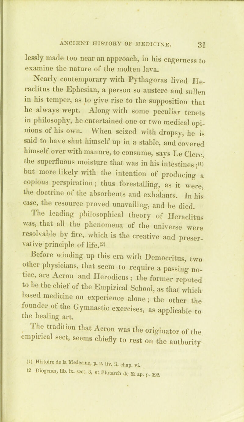 lessly made too near an approach, in his eagerness to examine the nature of the molten lava. Nearly contemporary with Pythagoras lived He- raclitus the Ephesian, a person so austere and sullen in his temper, as to give rise to the supposition that he always wept. Along with some peculiar tenets in philosophy, he entertained one or two medical opi- nions of his own. When seized with dropsy, he is said to have shut himself up in a stable, and covered himself over with manure, to consume, says Le Clerc, the superfluous moisture that was in his intestines ;(1> but more likely with the intention of producing a copious perspiration ; thus forestalling, as it were, the doctrine of the absorbents and exhalants. In his case, the resource proved unavailing, and he died. The leading philosophical theory of Heraclitus was, that all the phenomena of the universe were resolvable by fire, which is the creative and preser- vative principle of life.*(I) 2) Before winding up this era with Democritus, two other physicians, that seem to require a passing no- tice, are Acrou and Herodicus; the former reputed to be the chief of the Empirical School, as that which >ased medicine on experience alone; the other the founder of the Gymnastic exercises, as applicable to the healing art. The tradition that Acron was the originator of the empirical sect, seems chiefly to rest on the authority (I) Histoire de la Medecine, p. 2. liv. ii. chap. vi. (2 Diogenes, lib. ix. sect. 8, et Plutarch de Ei aP. p. 302.