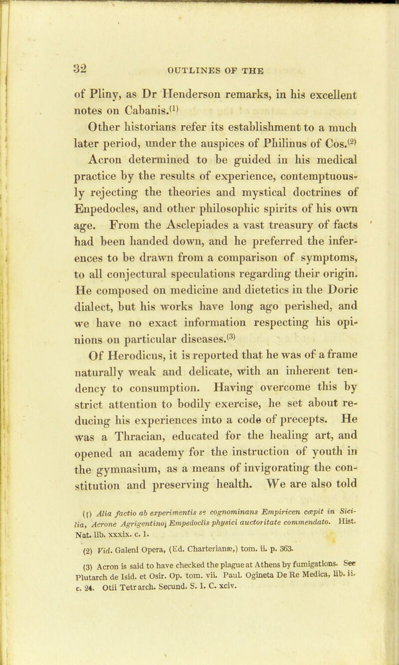 of Pliny, as Dr Henderson remarks, in his excellent notes on Cabanis.*1' Other historians refer its establishment to a much later period, under the auspices of Philinus of Cos.(2) Acron determined to be guided in his medical practice by the results of experience, contemptuous- ly rejecting the theories and mystical doctrines of Enpedocles, and other philosophic spirits of his own age. From the Asclepiades a vast treasury of facts had been handed down, and he preferred the infer- ences to be drawn from a comparison of symptoms, to all conjectural speculations regarding their origin. He composed on medicine and dietetics in the Doric dialect, but his works have long ago perished, and we have no exact information respecting his opi- nions on particular diseases.*3' Of Herodicus, it is reported that he was of a frame naturally weak and delicate, with an inherent ten- dency to consumption. Having overcome this by strict attention to bodily exercise, he set about re- ducing his experiences into a code of precepts. He was a Thracian, educated for the healing art, and opened an academy for the instruction of youth in the gymnasium, as a means of invigorating the con- stitution and preserving health. We are also told (t) Alia factio ab experiments se cognominans Empiricen crr.pit in Sici- lia, Acrone Agrigentino\ Empedoclis physici auctoritate commendato. Hist. Nat. lib. xxxix. c. 1. (2) Vid. Galenl Opera, (Ed. Charterianse,) tom. ii. p. 36a (3) Acron is said to have checked the plague at Athens by fumigations. See Plutarch de Isid. et Osir. Op. tom. vii. Paul. Ogineta De Re Medica, lib. ii. c. 24. Otii Tetrarch. Secund. S. I. C. xciv.