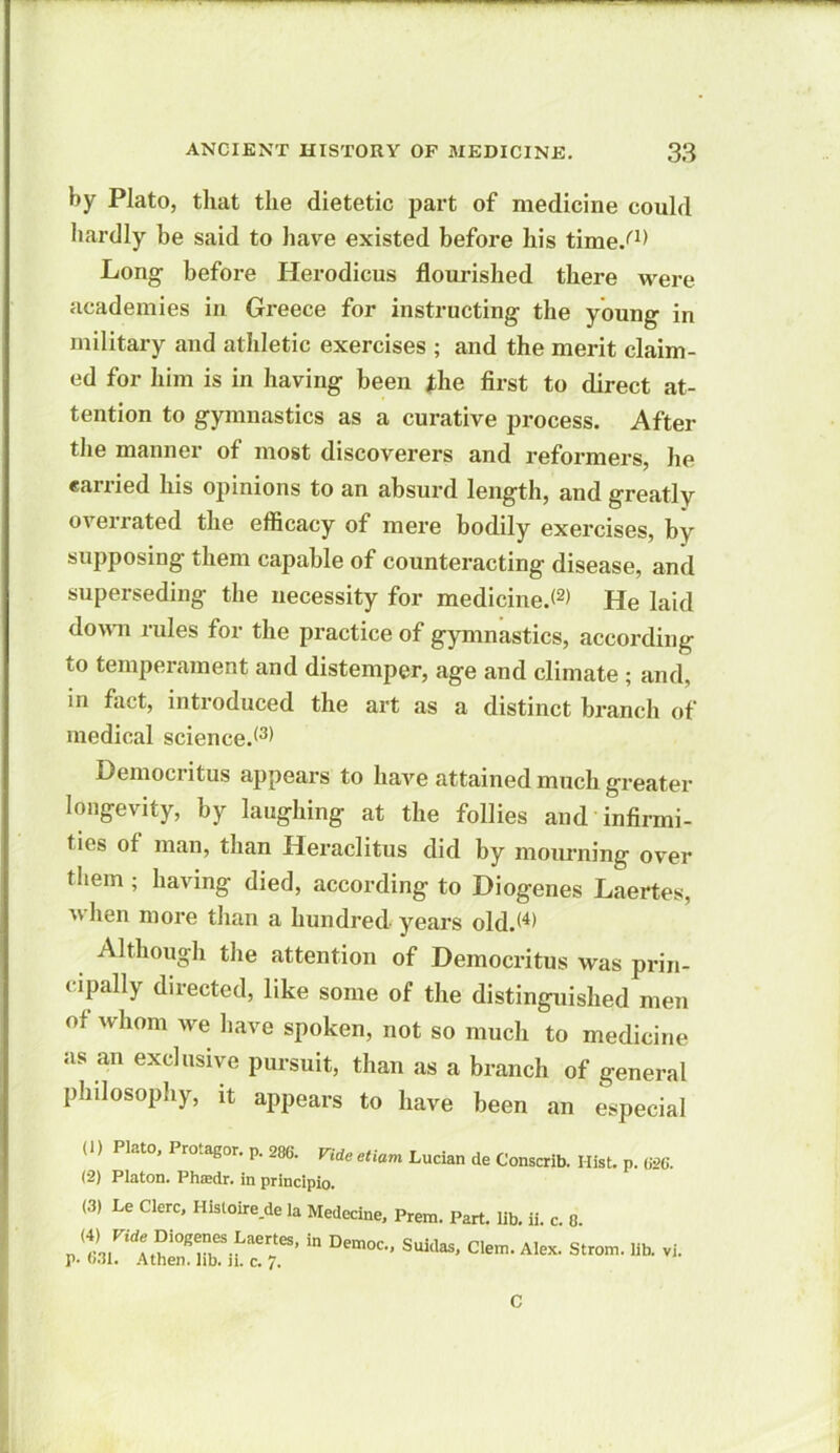 by Plato, that the dietetic part of medicine could hardly be said to have existed before his time/1* Long before Herodicus flourished there were academies in Greece for instructing the young in military and athletic exercises ; and the merit claim- ed for him is in having been the first to direct at- tention to gymnastics as a curative process. After the manner of most discoverers and reformers, he carried his opinions to an absurd length, and greatly overrated the efficacy of mere bodily exercises, by supposing them capable of counteracting disease, and superseding the necessity for medicine.*2) He laid down rules for the practice of gymnastics, according to temperament and distemper, age and climate ; and, in fact, introduced the art as a distinct branch of medical science.*3) Democritus appears to have attained much greater longevity, by laughing at the follies and infirmi- ties of man, than Heraclitus did by mourning over them ; having died, according to Diogenes Laertes, when more than a hundred years old.*4) Although the attention of Democritus was prin- cipally directed, like some of the distinguished men of whom we have spoken, not so much to medicine as an exclusive pursuit, than as a branch of general philosophy, it appears to have been an especial (1) Plato. Protagor. p. 286. Vide etiam Lucian de Consent, Hist. p. 626. (2) Platon. Phffidr. in principio. (3) Le Clerc, Histoire de la Medecine. Prem. Part. lib. ii. c. 8. (4) Vide Diogenes Laertes, in Democ., Suidas, Glen, Alex. Strom, lib. vi. p. 031. A then. lib. ji. c. 7. C