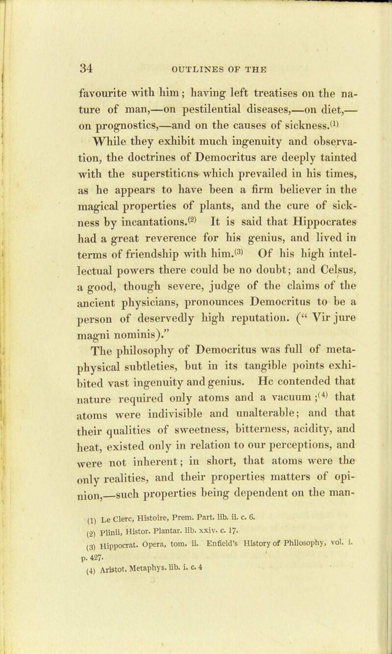 favourite witli him; having left treatises on the na- ture of man,—on pestilential diseases,—on diet,— on prognostics,—and on the causes of sickness.® While they exhibit much ingenuity and observa- tion, the doctrines of Democritus are deeply tainted with the superstitions which prevailed in his times, as he appears to have been a firm believer in the magical properties of plants, and the cure of sick- ness by incantations.® It is said that Hippocrates had a great reverence for his genius, and lived in terms of friendship with him.® Of his high intel- lectual powers there could be no doubt; and Celsus, a good, though severe, judge of the claims of the ancient physicians, pronounces Democritus to be a person of deservedly high reputation. (“ Vir jure magni nominis).” The philosophy of Democritus was full of meta- physical subtleties, hut in its tangible points exhi- bited vast ingenuity and genius. He contended that nature required only atoms and a vacuum ;1 2 3 (4) that atoms were indivisible and unalterable; and that their qualities of sweetness, bitterness, acidity, and heat, existed only in relation to our perceptions, and were not inherent; in short, that atoms were tire only realities, and their properties matters of opi- nio^ such properties being dependent on the man- (1) Le Clerc, Histoire, Prem. Part. lib. ii. c. 6. (2) Plinii, Histor. Plantar, lib. xxiv. c. 17. (3) Hippocrat. Opera, tom. ii. Enfield’s History of Philosophy, vol. i. p. 427- (4) Aristot. Metaphys. lib. i. c. 4