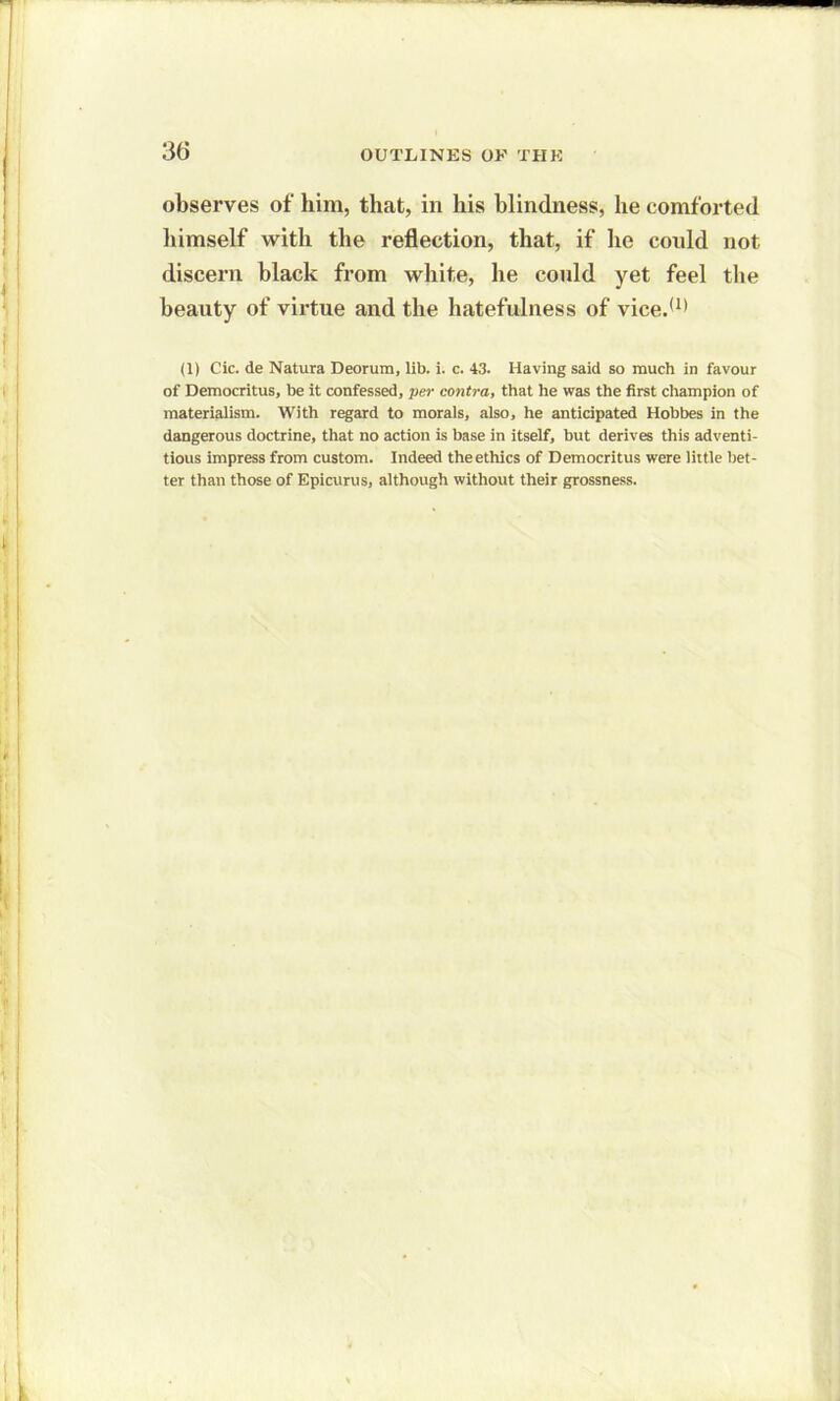 3t5 observes of him, that, in his blindness, he comforted himself with the reflection, that, if he could not discern black from white, he conld yet feel the beauty of virtue and the hatefulness of vice.(1) (1) Cic. de Natura Deorum, lib. i. c. 43. Having said so much in favour of Democritus, be it confessed, per contra, that he was the first champion of materialism. With regard to morals, also, he anticipated Hobbes in the dangerous doctrine, that no action is base in itself, but derives this adventi- tious impress from custom. Indeed the ethics of Democritus were little bet- ter than those of Epicurus, although without their grossness.