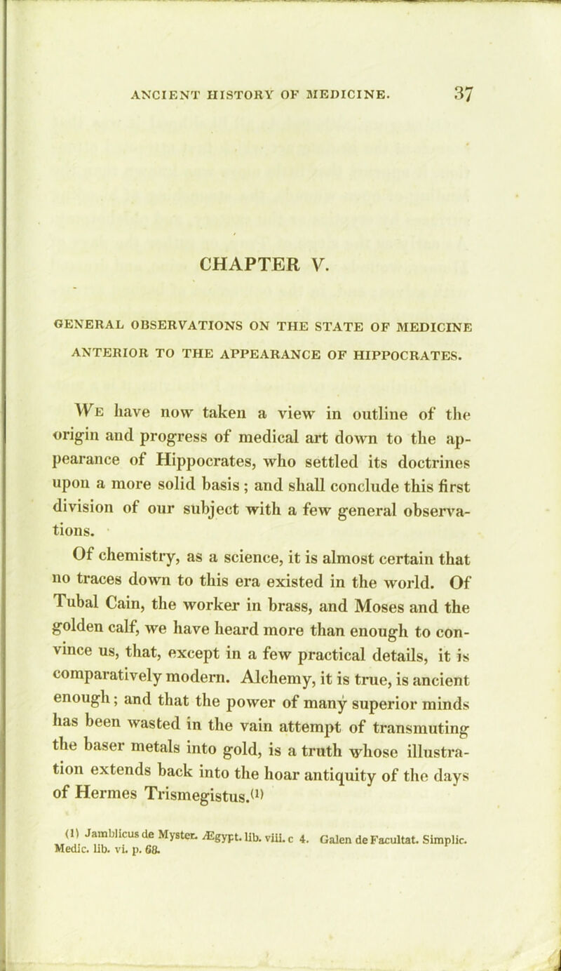 CHAPTER V. GENERAL OBSERVATIONS ON THE STATE OF MEDICINE ANTERIOR TO THE APPEARANCE OF HIPPOCRATES. We have now taken a view in outline of the origin and progress of medical art down to the ap- pearance of Hippocrates, who settled its doctrines upon a more solid basis ; and shall conclude this first division of our subject with a few general observa- tions. Of chemistry, as a science, it is almost certain that no traces down to this era existed in the world. Of Tubal Cain, the worker in brass, and Moses and the golden calf, we have heard more than enough to con- vince us, that, except in a few practical details, it is comparatively modern. Alchemy, it is true, is ancient enough; and that the power of many superior minds has been wasted in the vain attempt of transmuting the baser metals into gold, is a truth whose illustra- tion extends back into the hoar antiquity of the days of Hermes Trismegistus.(1> (1) Jamblicus ile Mystet. /Egypt, lib. viii. c 4. Galen de Facultat. Simplic. Medic, lib. vi. p. 68.