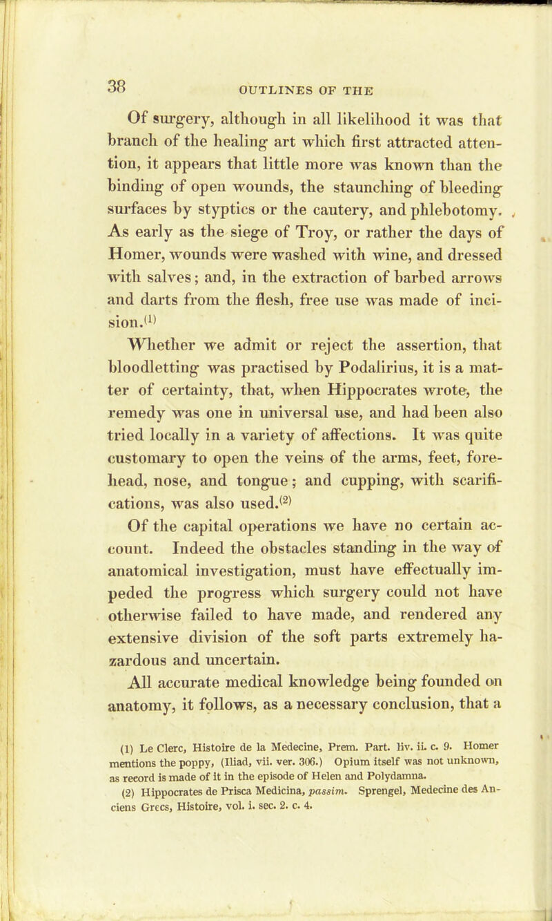 Of surgery, although in all likelihood it was that branch of the healing art which first attracted atten- tion, it appears that little more was known than the binding of open wounds, the staunching of bleeding surfaces by styptics or the cautery, and phlebotomy. , As early as the siege of Troy, or rather the days of Homer, wounds were washed with wine, and dressed with salves; and, in the extraction of barbed arrows and darts from the flesh, free use was made of inci- sion.(1) 2 Whether we admit or reject the assertion, that bloodletting was practised by Podaiirius, it is a mat- ter of certainty, that, when Hippocrates wrote, the remedy was one in universal use, and had been also tried locally in a variety of affections. It was quite customary to open the veins of the arms, feet, fore- head, nose, and tongue; and cupping, with scarifi- cations, was also used.<2) Of the capital operations we have no certain ac- count. Indeed the obstacles standing in the way of anatomical investigation, must have effectually im- peded the progress which surgery could not have otherwise failed to have made, and rendered any extensive division of the soft parts extremely ha- zardous and uncertain. All accurate medical knowledge being founded on anatomy, it follows, as a necessary conclusion, that a (1) Le Clerc, Histoire de la Medecine, Prem. Part. liv. ii. c. 9. Homer mentions the poppy, (Iliad, vii. ver. 306.) Opium itself was not unknown, as reeord is made of it in the episode of Helen and Polydamna. (2) Hippocrates de Prisca Medicina, passim. Sprengel, Medecine des An- ciens Grecs, Histoire, vol. i. sec. 2. c. 4.