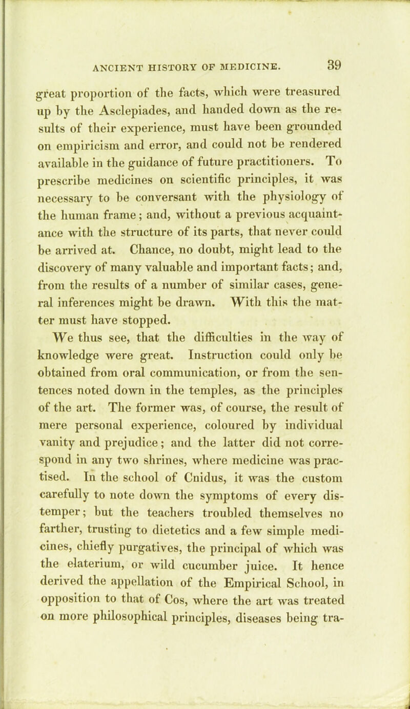 great proportion of the facts, which were treasured up by the Asclepiades, and handed down as the re- sults of their experience, must have been grounded on empiricism and error, and could not he rendered available in the guidance of future practitioners. To prescribe medicines on scientific principles, it was necessary to be conversant with the physiology of the human frame; and, without a previous acquaint- ance with the structure of its parts, that never could be arrived at. Chance, no doubt, might lead to the discovery of many valuable and important facts; and, from the results of a number of similar cases, gene- ral inferences might be drawn. With this the mat- ter must have stopped. We thus see, that the difficulties in the way of knowledge were great. Instruction could only be obtained from oral communication, or from the sen- tences noted down in the temples, as the principles of the art. The former was, of course, the result of mere personal experience, coloured by individual vanity and prejudice; and the latter did not corre- spond in any two shrines, where medicine was prac- tised. In the school of Cnidus, it was the custom carefully to note down the symptoms of every dis- temper ; but the teachers troubled themselves no farther, trusting to dietetics and a few simple medi- cines, chiefly purgatives, the principal of which was the elaterium, or Avild cucumber juice. It hence derived the appellation of the Empirical School, in opposition to that of Cos, where the art was treated on more philosophical principles, diseases being tra-