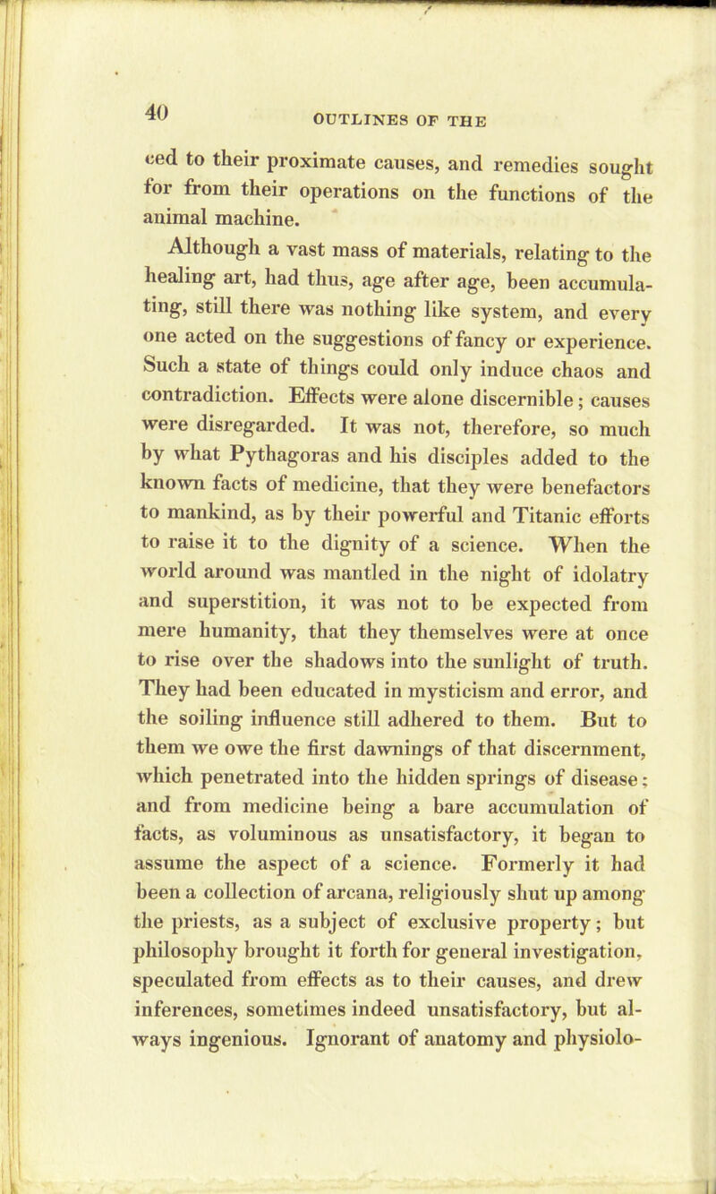 OUTLINES OF THE eed to their proximate causes, and remedies sought for from their operations on the functions of the animal machine. Although a vast mass of materials, relating to the healing art, had thus, age after age, been accumula- ting, still there was nothing like system, and every one acted on the suggestions of fancy or experience. Such a state of things could only induce chaos and contradiction. Effects were alone discernible; causes were disregarded. It was not, therefore, so much by what Pythagoras and his disciples added to the known facts of medicine, that they were benefactors to mankind, as by their powerful and Titanic efforts to raise it to the dignity of a science. When the world around was mantled in the night of idolatry and superstition, it was not to be expected from mere humanity, that they themselves were at once to rise over the shadows into the sunlight of truth. They had been educated in mysticism and error, and the soiling influence still adhered to them. But to them we owe the first dawnings of that discernment, which penetrated into the hidden springs of disease: and from medicine being a bare accumulation of facts, as voluminous as unsatisfactory, it began to assume the aspect of a science. Formerly it had been a collection of arcana, religiously shut up among- the priests, as a subject of exclusive property; but philosophy brought it forth for general investigation, speculated from effects as to their causes, and drew inferences, sometimes indeed unsatisfactory, but al- ways ingenious. Ignorant of anatomy and physiolo-