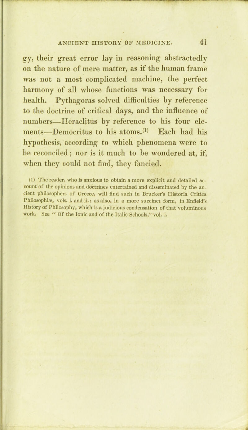 gy, their great error lay in reasoning abstractedly on the nature of mere matter, as if the human frame was not a most complicated machine, the perfect harmony of all whose functions was necessary for health. Pythagoras solved difficulties by reference to the doctrine of critical days, and the influence of numbers—Heraclitus by reference to his four ele- ments—Democritus to his atoms.(1) Each had lii.s hypothesis, according to which phenomena were to be reconciled; nor is it much to be wondered at, if, when they could not find, they fancied. (1) The reader, who is anxious to obtain a more explicit and detailed ac- count of the opinions and doctrines entertained and disseminated by the an- cient philosophers of Greece, will find such in Brucker’s Historia Critlca Philosophise, vols. i. and ii.; as also, in a more succinct form, in Enfield’s History of Philosophy, which is a judicious condensation of that voluminous work. See “ Of the Ionic and of the Italic Schools,’’•vol. i.