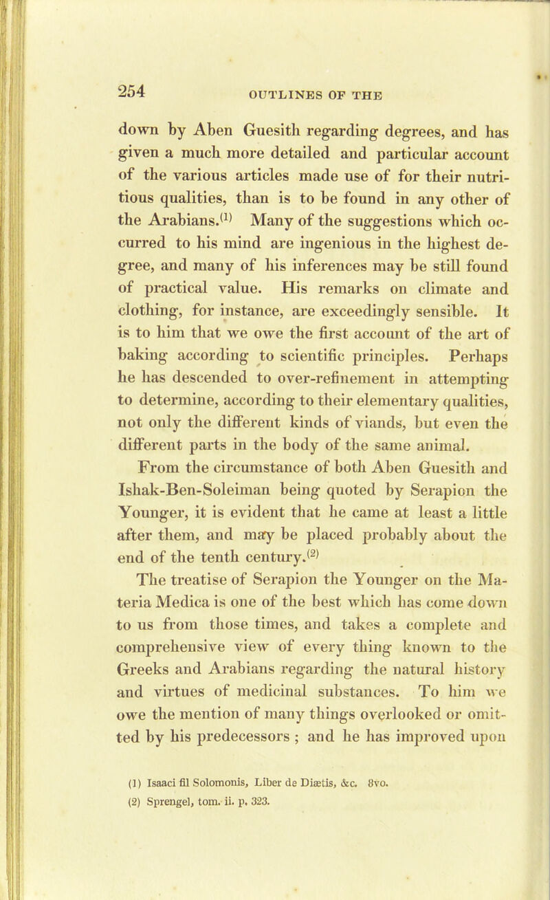 down by Aben Guesitb regarding degrees, and has given a much more detailed and particular account of the various articles made use of for their nutri- tious qualities, than is to he found in any other of the Arabians.*1* Many of the suggestions which oc- curred to his mind are ingenious in the highest de- gree, and many of his inferences may he still found of practical value. His remarks on climate and clothing, for instance, are exceedingly sensible. It is to him that we owe the first account of the art of baking according to scientific principles. Perhaps he has descended to over-refinement in attempting to determine, according to their elementary qualities, not only the different kinds of viands, but even the different parts in the body of the same animal. From the circumstance of both Aben Guesith and Ishak-Ben-Soleiman being quoted by Serapion the Younger, it is evident that he came at least a little after them, and may be placed probably about the end of the tenth century.*2* The treatise of Serapion the Younger on the Ma- teria Medica is one of the best which has come down to us from those times, and takes a complete and comprehensive view of every thing known to the Greeks and Arabians regarding the natural history and virtues of medicinal substances. To him we owe the mention of many things overlooked or omit- ted by his predecessors ; and he has improved upon (J) Isaaci fil Solomonis, Liber de Diffitis, &c. 8vo. (2) Sprengel, tom. ii. p. 323.