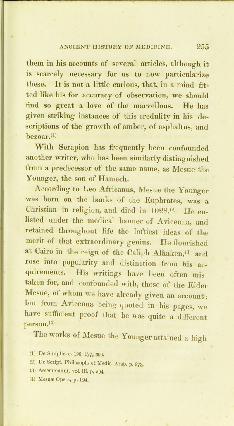 them in his accounts of several articles, although it is scarcely necessary for us to now particularize these. It is not a little curious, that, in a mind fit- ted like his for accuracy of observation, we should find so great a love of the marvellous. He has given striking instances of this credulity in his de- scriptions of the growth of amber, of asphaltus, and bezoar.(1) With Serapion has frequently been confounded another writer, who has been similarly distinguished from a predecessor of the same name, as Mesue the Younger, the son of Hamech. According to Leo Africanus, Mesue the Younger was born on the hanks of the Euphrates, was a Christian in religion, and died in 1028.<2> He en- listed under the medical banner of Avicenna, and retained throughout life the loftiest ideas of the merit of that extraordinary genius. He flourished at Cairo in the reign of the Caliph Alhaken,<3> and rose into popularity and distinction from his ac- quirements. His writings have been often mis- taken for, and confounded with, those of the Elder Mesue, of whom we have already given an account; hut from Avicenna being quoted in his pages, we have sufficient proof that he was quite a different person.*4* The works of Mesue the Younger attained a high (1) De Simplic. c. 196, 177, 396. (2) De Script. Philosoph. et Medic. Arab. p. 273. (3) Assemmanni, vol. iii. p. 504. (4) Mesuse Opera, p. 194.