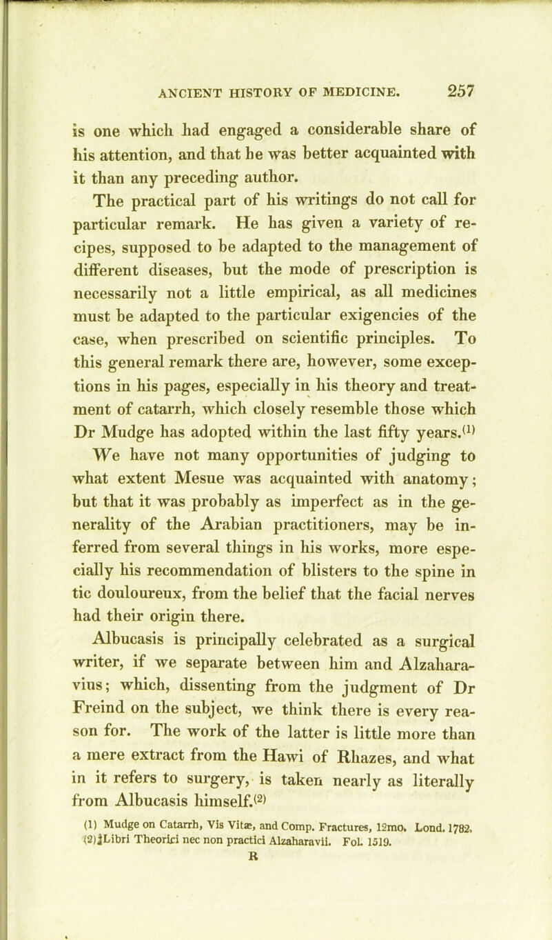 is one which had engaged a considerable share of his attention, and that he was better acquainted with it than any preceding author. The practical part of his writings do not call for particular remark. He has given a variety of re- cipes, supposed to be adapted to the management of different diseases, but the mode of prescription is necessarily not a little empirical, as all medicines must be adapted to the particular exigencies of the case, when prescribed on scientific principles. To this general remark there are, however, some excep- tions in his pages, especially in his theory and treat- ment of catarrh, which closely resemble those which Dr Mudge has adopted within the last fifty years.'1* We have not many opportunities of judging to what extent Mesue was acquainted with anatomy; but that it was probably as imperfect as in the ge- nerality of the Arabian practitioners, may be in- ferred from several things in his works, more espe- cially his recommendation of blisters to the spine in tic douloureux, from the belief that the facial nerves had their origin there. Albucasis is principally celebrated as a surgical writer, if we separate between him and Alzahara- vius; which, dissenting from the judgment of Dr Freind on the subject, we think there is every rea- son for. The work of the latter is little more than a mere extract from the Hawi of Rhazes, and what in it refers to surgery, is taken nearly as literally from Albucasis himself.'2* (1) Mudge on Catarrh, Vis Vit®, and Comp. Fractures, 12mo. Lond. 1782. (2) jLibri Theoriri nec non practici Alzaharavil. FoL 1519. R