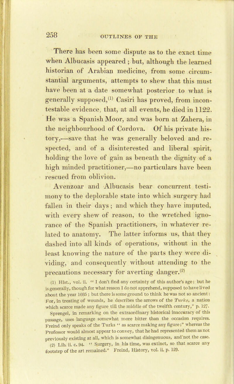 There has been some dispute as to the exact time when Albucasis appeared ; but, although the learned historian of Arabian medicine, from some circum- stantial arguments, attempts to shew that this must have been at a date somewhat posterior to what is generally supposed,(1) Casiri has proved, from incon- testable evidence, that, at all events, he died in 1122. He was a Spanish Moor, and was bora at Zahera, in the neighbourhood of Cordova. Of his private his- tory,—save that he was generally beloved and re- spected, and of a disinterested and liberal spirit, holding the love of gain as beneath the dignity of a high minded practitioner,—no particulars have been rescued from oblivion. Avenzoar and Albucasis bear concurrent testi- mony to the deplorable state into which surgery had fallen in their days; and which they have imputed, with every shew of reason, to the wretched igno- rance of the Spanish practitioners, in whatever re- lated to anatomy. The latter informs us, that they dashed into all kinds of operations, without in the least knowing the nature of the parts they Avere di- viding, and consequently Avithout attending to the precautions necessary for averting danger.(2) (1) Hist., vol. ii. “ I don’t find any certainty of this author’s age; but he is generally, though for what reason I do not apprehend, supposed to have lived about the year 1085 ; but there is some ground to think he was not so ancient: For, in treating of wounds, he describes the arrows of the Turks, a nation which scarce made any figure till the middle of the twelfth century,” p. 127- Sprengel, in remarking on the extraordinary historical inaccuracy of this passage, uses language somewhat more bitter than the occasion requires. Freind only speaks of the Turks “ as scarce making any figurewhereas the Professor would almost appear to convey, that he had represented them as not previously existing at all, which is somewhat disingenuous, and'not the case. (2) Lib. ii. c. 94. “ Surgery, in his time, was extinct, so that scarce any footstep of the art remained.” Freind, History, vol. ii. p. 129.