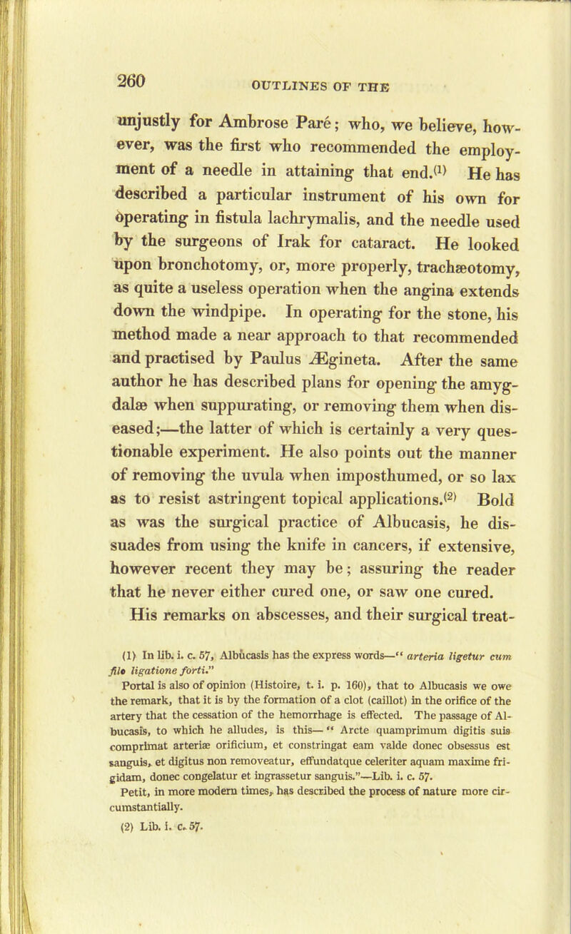 26*0 unjustly for Ambrose Pare; who, we believe, how- ever, was the first who recommended the employ- ment of a needle in attaining that end.*1) He has described a particular instrument of his own for operating in fistula lachrymalis, and the needle used by the surgeons of Irak for cataract. He looked upon bronchotomy, or, more properly, tracheotomy, as quite a useless operation when the angina extends down the windpipe. In operating for the stone, his method made a near approach to that recommended and practised by Paulus iEgineta. After the same author he has described plans for opening the amyg- dalae when suppurating, or removing them when dis- eased;—the latter of which is certainly a very ques- tionable experiment. He also points out the manner of removing the uvula when imposthumed, or so lax as to resist astringent topical applications.*2) Bold as was the surgical practice of Albucasis, he dis- suades from using the knife in cancers, if extensive, however recent they may be; assuring the reader that he never either cured one, or saw one cured. His remarks on abscesses, and their surgical treat- (1) In lib. i. c. 57, Albucasis has the express words—“ arteria ligetur cum file ligatione forti.” Portal is also of opinion (Histoire, t. i. p. 160), that to Albucasis we owe the remark, that it is by the formation of a clot (caillot) in the orifice of the artery that the cessation of the hemorrhage is effected. The passage of Al- bucasis, to which he alludes, is this— “ Arete quamprimum digitis suis comprimat arteriae orificium, et constringat earn valde donee obsessus est sanguis, et digitus non removeatur, effundatque celeriter aquam maxime fri- gidam, donee congelatur et ingrassetur sanguis.”—Lib. i. c. 57. Petit, in more modern times, has described the process of nature more cir- cumstantially.