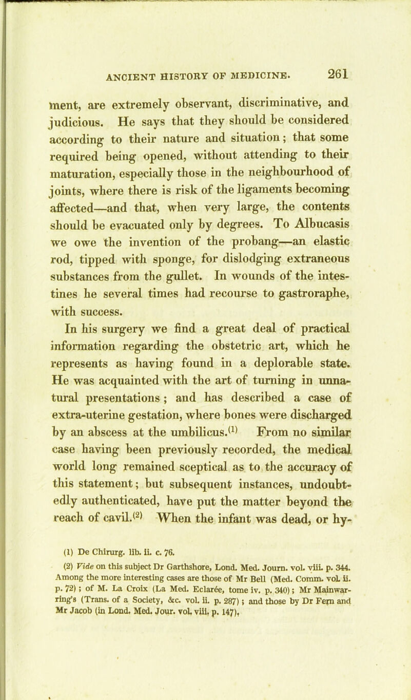 ment, are extremely observant, discriminative, and judicious. He says that they should he considered according- to their nature and situation; that some required being- opened, without attending to their maturation, especially those in the neighbourhood of joints, where there is risk of the ligaments becoming affected—and that, when very large, the contents should be evacuated only by degrees. To Albucasis we owe the invention of the prohang—an elastic rod, tipped with sponge, for dislodging extraneous substances from the gullet. In wounds of the intes- tines he several times had recourse to gastroraphe, with success. In his surgery we find a great deal of practical information regarding the obstetric art, which he represents as having found in a deplorable state. He was acquainted with the art of turning in unna- tural presentations; and has described a case of extra-uterine gestation, where hones were discharged by an abscess at the umbilicus.*1) From no similar case having been previously recorded, the medical world long remained sceptical as to the accuracy of this statement; but subsequent instances, undoubt- edly authenticated, have put the matter beyond the reach of cavil.*2) When the infant was dead, or hy- (1) De Chirurg. lib. ii. c. 76. (2) Vide on this subject Dr Garthshore, Lond. Med. Journ. vol. viii. p. 344. Among the more interesting cases are those of Mr Bell (Med. Comm. voL ii. p. 72); of M. La Croix (La Med. Eclar£e, tome iv. p. 340); Mr Mainwar- ring’s (Trans, of a Society, &c. voL ii. p. 287); and those by Dr Fern and Mr Jacob (in Lond. Med. Jour. vol. viii, p. 147),