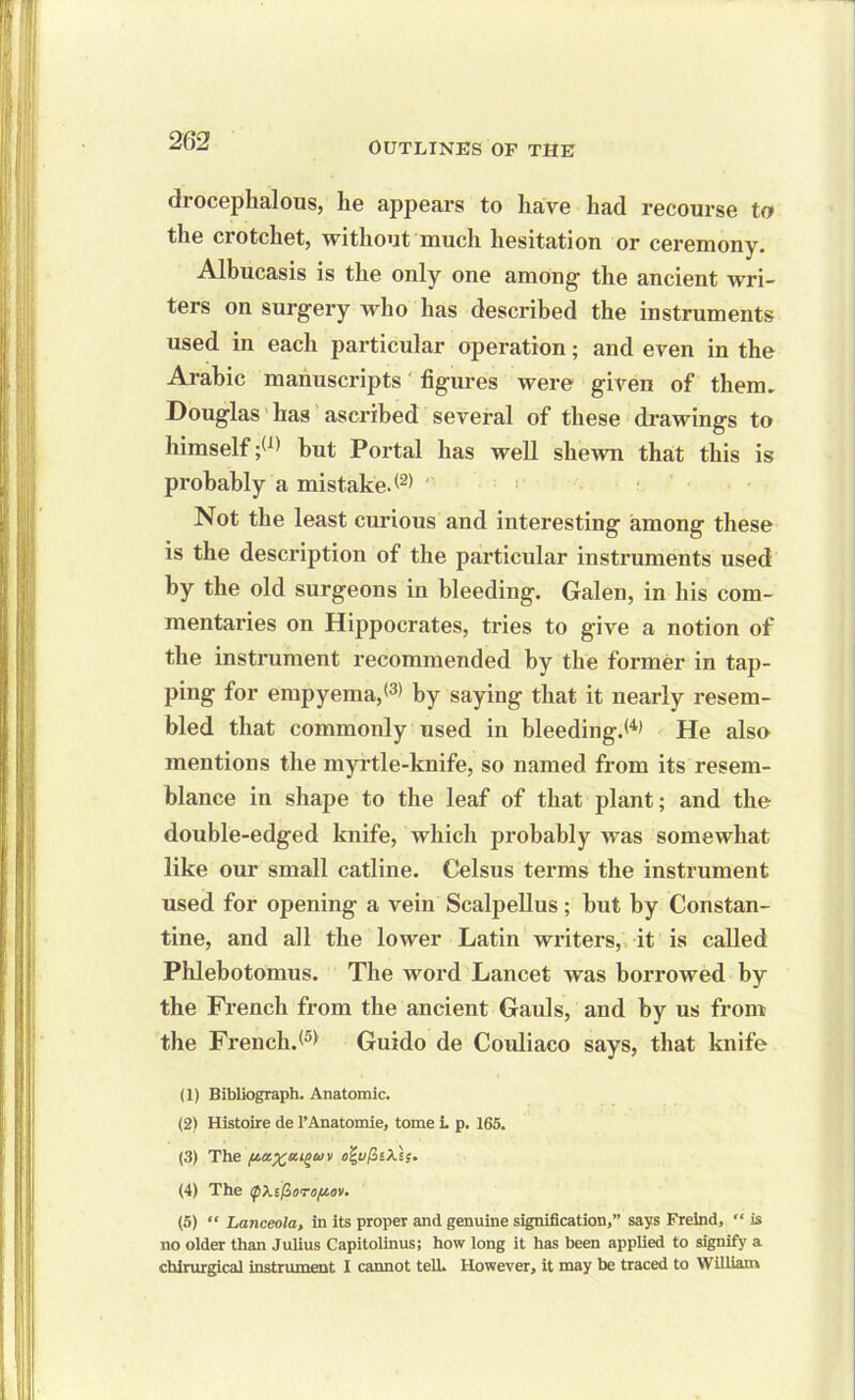 2 62 drocephalous, he appears to have had recourse to the crotchet, without much hesitation or ceremony. Albucasis is the only one among the ancient wri- ters on surgery who has described the instruments used in each particular operation; and even in the Arabic manuscripts figures were given of them. Douglas has ascribed several of these drawings to himself but Portal has well shewn that this is probably a mistake*(2) Not the least curious and interesting among these is the description of the particular instruments used by the old surgeons in bleeding. Galen, in his com- mentaries on Hippocrates, tries to give a notion of the instrument recommended by the former in tap- ping for empyema,® by saying that it nearly resem- bled that commonly used in bleeding.*4' He also mentions the myrtle-knife, so named from its resem- blance in shape to the leaf of that plant; and the double-edged knife, which probably was somewhat like our small catline. Celsus terms the instrument used for opening a vein Scalpellus ; hut by Constan- tine, and all the lower Latin writers, it is called Phlebotomus. The word Lancet was borrowed by the French from the ancient Gauls, and by us from the French.® Guido de Couliaco says, that knife (1) Bibliograph. Anatomic. (2) Histoire de l’Anatomie, tome i. p. 165. (3) The (4) The QXi(ioroy.ov. (5) “ Lanceola, in its proper and genuine signification,” says Freind, is no older than Julius Capitolinus; how long it has been applied to signify a