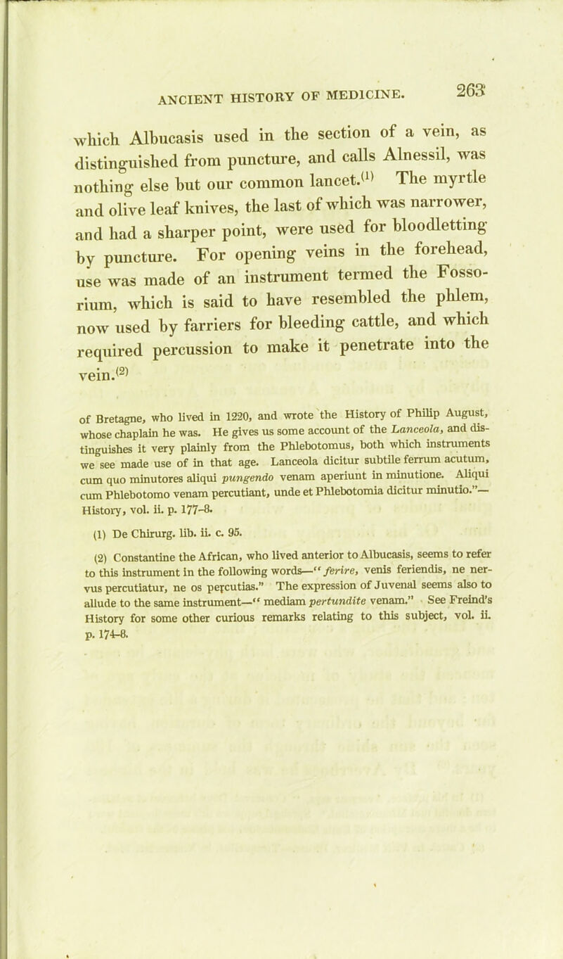 which Albucasis used in the section of a vein, as distinguished from puncture, and calls Alnessil, was nothing else hut our common lancet.(1) The myrtie and olive leaf knives, the last of which was narrower, and had a sharper point, were used for bloodletting by puncture. For opening veins in the forehead, use was made of an instrument termed the Fosso- rium, which is said to have resembled the phlem, now used by farriers for bleeding cattle, and which required percussion to make it penetrate into the vein.(2) of Bretagne, who lived in 1220, and wrote the History of Philip August, whose chaplain he was. He gives us some account of the Lanceola, and dis- tinguishes it very plainly from the Phlebotomus, both which instruments we see made use of in that age. Lanceola dicitur subtile ferrum acutum, cum quo minutores aliqui pungendo venam aperiunt in minutione. Aliqui cum Phlebotomo venam percutiant, unde et Phlebotomia dicitur minutio.”— History, vol. ii. p. 177—0. (1) De Chirurg. lib. ii. c. 95. (2) Constantine the African, who lived anterior to Albucasis, seems to refer to this instrument in the following wordsferire, venis feriendis, ne ner- vus percutiatur, ne os pefcutias.” The expression of Juvenal seems also to allude to the same instrument—“ mediam pertundite venam.” See Freind’s History for some other curious remarks relating to this subject, vol. ii. p. 174-8.