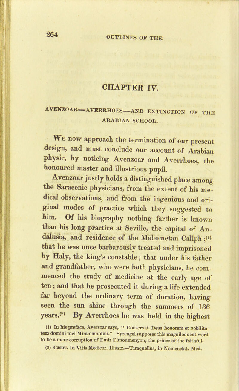 OUTLINES OF THE CHAPTER IV. AVENZOAR—AVERRHOES—AND EXTINCTION OF THE ARABIAN SCHOOL. We now approach tho termination of our present design, and must conclude our account of Arabian physic, by noticing Avenzoar and Averrhoes, the honoured master and illustrious pupil. Avenzoar justly holds a distinguished place among the Saracenic physicians, from the extent of his me- dical observations, and from the ingenious and ori- ginal modes of practice which they suggested to him. Of his biography nothing farther is known than his long practice at Seville, the capital of An- dalusia, and residence of the Mahometan Caliph ;<J> that he was once barbarously treated and imprisoned by Haly, the king’s constable; that under his father and grandfather, who were both physicians, he com- menced the study of medicine at the early age of ten; and that he prosecuted it during a life extended far beyond the ordinary term of duration, having seen the sun shine through the summers of 136 years.® By Averrhoes he was held in the highest (1) In his preface, Averzoar says, “ Conservat Deus honorem et nobilita- tem domini mei Miramamolini.” Sprengel supposes this magniloquent word to be a mere corruption of Emir Elmoumenyon, the prince of the faithful. (2) Castel. In Vitis Medicor. Illustr.—Tiraquellus, in Nomenclat. Med.
