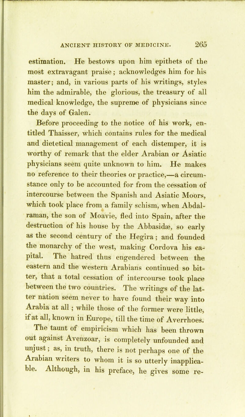 estimation. He bestows upon him epithets of the most extravagant praise; acknowledges him for his master; and, in various parts of his writings, styles him the admirable, the glorious, the treasury of all medical knowledge, the supreme of physicians since the days of Galen. Before proceeding to the notice of his work, en- titled Thaisser, which contains rules for the medical and dieletical management of each distemper, it is worthy of remark that the elder Arabian or Asiatic physicians seem quite unknown to him. He makes no reference to their theories or practice,—a circum- stance only to be accounted for from the cessation of intercourse between the Spanish and Asiatic Moors, which took place from a family schism, when Abdal- raman, the son of Moavie, fled into Spain, after the destruction of his house by the Abbasidse, so early as tbe second century of the Hegira; and founded the monarchy of the west, making Cordova his ca- pital. The hatred thus engendered between the eastern and the western Arabians continued so bit- ter, that a total cessation of intercourse took place between the two countries. The writings of the lat- ter nation seem never to have found their way into Arabia at all ; while those of the former were little, if at all, known in Europe, till the time of Averrhoes. The taunt of empiricism which has been thrown out against Avenzoar, is completely unfounded and unjust; as, in truth, there is not perhaps one of the Arabian writers to whom it is so utterly inapplica- ble. Although, in his preface, he gives some re-