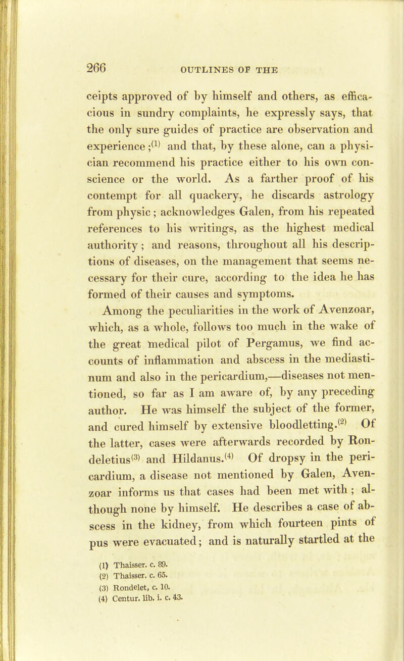 ceipts approved of by himself and others, as effica- cious in sundry complaints, he expressly says, that the only sure guides of practice are observation and experience ;(1) and that, by these alone, can a physi- cian recommend his practice either to his own con- science or the world. As a farther proof of his contempt for all quackery, he discards astrology from physic; acknowledges Galen, from liis repeated references to his writings, as the highest medical authority; and reasons, throughout all his descrip- tions of diseases, on the management that seems ne- cessary for their cure, according to the idea he has formed of their causes and symptoms. Among the peculiarities in the work of Avenzoar, which, as a whole, follows too much in the wake of the great medical pilot of Pergamus, we find ac- counts of inflammation and abscess in the mediasti- num and also in the pericardium,—diseases not men- tioned, so far as I am aware of, by any preceding author. He was himself the subject of the former, and cured himself by extensive bloodletting.® Of the latter, cases were afterwards recorded by Ron- deletius® and Hildanus.® Of dropsy in the peri- cardium, a disease not mentioned by Galen, Aven- zoar informs us that cases had been met with ; al- though none by himself. He describes a case of ab- scess in the kidney, from which fourteen pints of pus were evacuated; and is naturally startled at the (1) Thaisser. c. 89. (2) Thaisser. c. 65. (3) Rondelet, c. 10. (4) Centur. lih. i. c. 43.