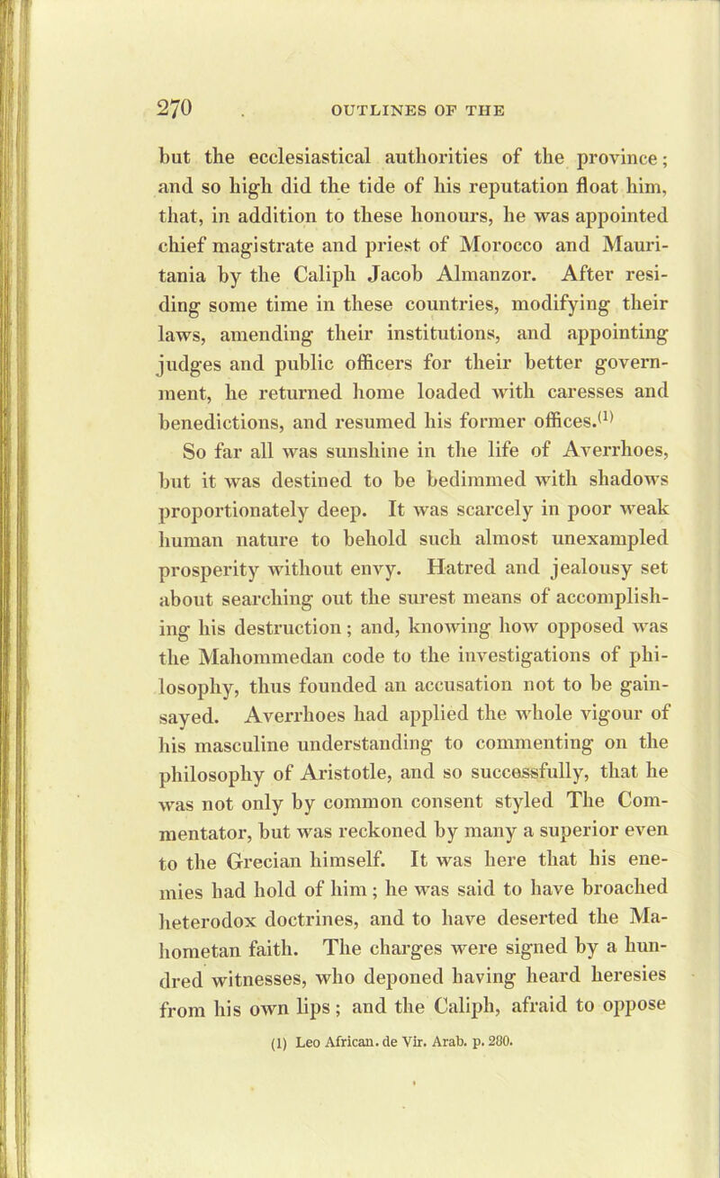 but the ecclesiastical authorities of the province; and so high did the tide of his reputation float him, that, in addition to these honours, he was appointed chief magistrate and priest of Morocco and Mauri- tania hy the Caliph Jacob Almanzor. After resi- ding some time in these countries, modifying their laws, amending their institutions, and appointing judges and public officers for their better govern- ment, he returned home loaded with caresses and benedictions, and resumed his former offices.*1' So far all was sunshine in the life of Averrhoes, hut it was destined to be bedimmed with shadows proportionately deep. It was scarcely in poor weak human nature to behold such almost unexampled prosperity without envy. Hatred and jealousy set about searching out the surest means of accomplish- ing his destruction; and, knowing how opposed was the Mahommedan code to the investigations of phi- losophy, thus founded an accusation not to be gain- sayed. Averrhoes had applied the whole vigour of his masculine understanding to commenting on the philosophy of Aristotle, and so successfully, that he was not only by common consent styled The Com- mentator, but Avas reckoned by many a superior even to the Grecian himself. It was here that his ene- mies had hold of him; he was said to have broached heterodox doctrines, and to have deserted the Ma- hometan faith. The charges were signed by a hun- dred witnesses, who deponed having heard heresies from his OAvn lips; and the Caliph, afraid to oppose (1) Leo African, de Vir. Arab. p. 280.