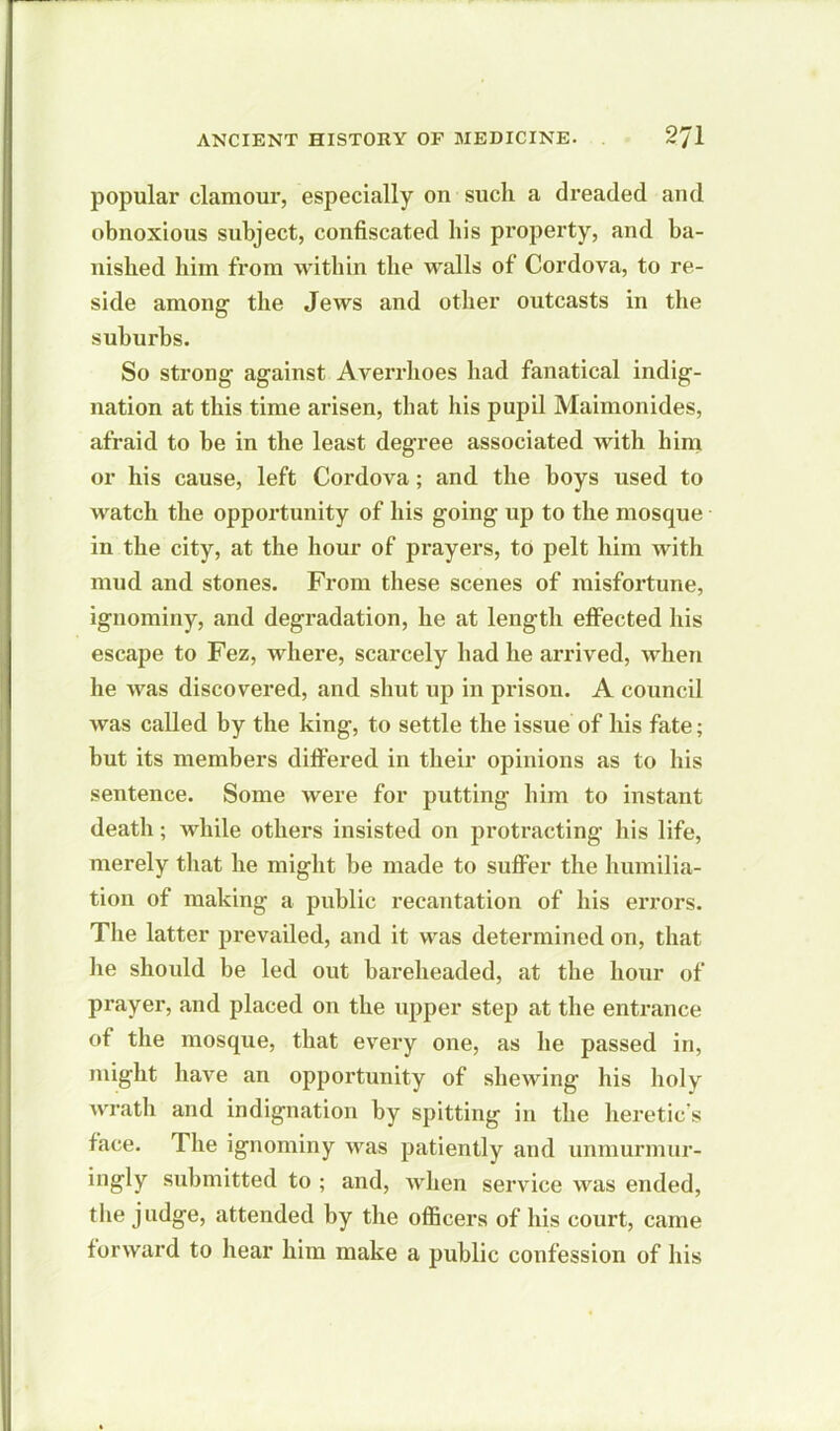 popular clamour, especially on sucli a dreaded and obnoxious subject, confiscated his property, and ba- nished him from within the walls of Cordova, to re- side among; the Jews and other outcasts in the suburbs. So strong against Averrhoes had fanatical indig- nation at this time arisen, that his pupil Maimonides, afraid to be in the least degree associated with him or his cause, left Cordova; and the boys used to watch the opportunity of his going up to the mosque in the city, at the hour of prayers, to pelt him with mud and stones. From these scenes of misfortune, ignominy, and degradation, he at length effected his escape to Fez, where, scarcely had he arrived, when he was discovered, and shut up in prison. A council was called by the king, to settle the issue of his fate; but its members differed in their opinions as to his sentence. Some were for putting him to instant death; Avhile others insisted on protracting his life, merely that he might be made to suffer the humilia- tion of making a public recantation of his errors. The latter prevailed, and it was determined on, that he should be led out bareheaded, at the hour of prayer, and placed on the upper step at the entrance of the mosque, that every one, as he passed in, might have an opportunity of shewing his holy wrath and indignation by spitting in the heretic’s face. The ignominy was patiently and unmurmur- ingly submitted to ; and, Avhen service Avas ended, the judge, attended by the officers of his court, came forAvard to hear him make a public confession of his