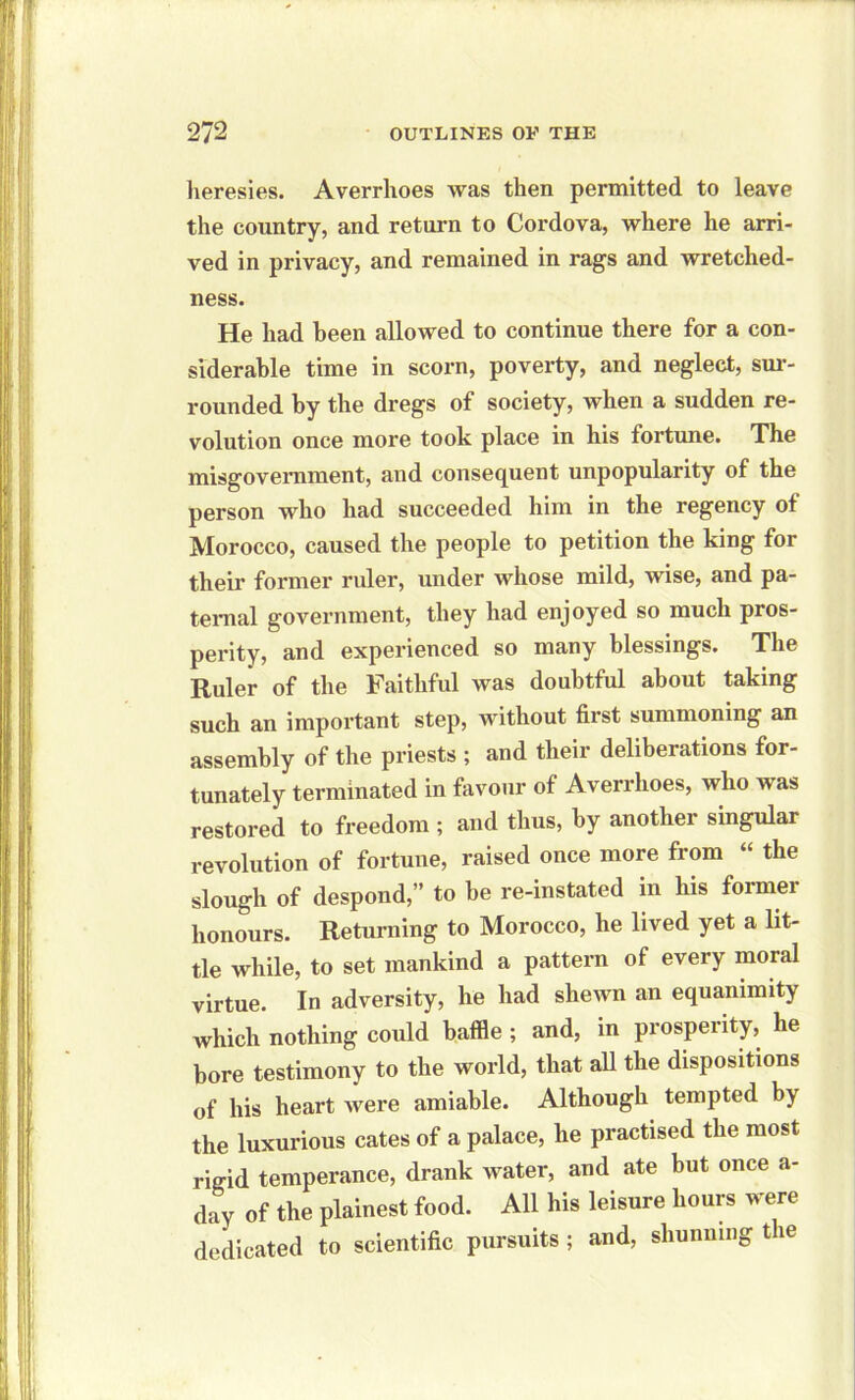 heresies. Averrhoes was then permitted to leave the country, and return to Cordova, where he arri- ved in privacy, and remained in rags and wretched- ness. He had been allowed to continue there for a con- siderable time in scorn, poverty, and neglect, sur- rounded by the dregs of society, when a sudden re- volution once more took place in his fortune. The misgovernment, and consequent unpopularity of the person who had succeeded him in the regency of Morocco, caused the people to petition the king for their former ruler, under whose mild, wise, and pa- ternal government, they had enjoyed so much pros- perity, and experienced so many blessings. The Ruler of the Faithful was doubtful about taking such an important step, without first summoning an assembly of the priests ; and their deliberations for- tunately terminated in favour of Averrhoes, who was restored to freedom ; and thus, by another singular revolution of fortune, raised once more from “ the slough of despond,” to be re-instated in his former honours. Returning to Morocco, he lived yet a lit- tle while, to set mankind a pattern of every moral virtue. In adversity, he had shewn an equanimity which nothing could baffle ; and, in prosperity, he bore testimony to the world, that all the dispositions of his heart Avere amiable. Although tempted by the luxurious cates of a palace, he practised the most rigid temperance, drank water, and ate but once a- day of the plainest food. All his leisure hours were dedicated to scientific pursuits ; and, shunning the
