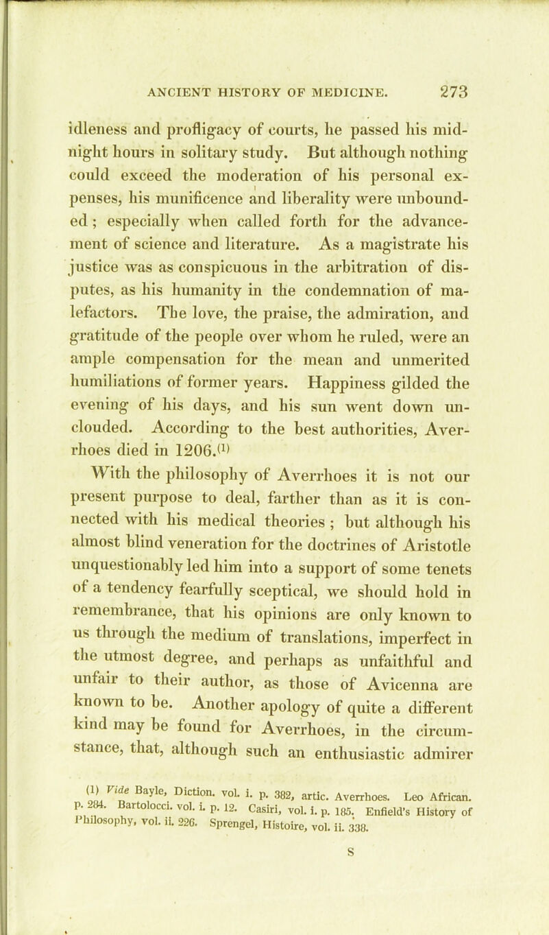 idleness and profligacy of courts, lie passed his mid- night hours in solitary study. But although nothing could exceed the moderation of his personal ex- penses, his munificence and liberality were unbound- ed ; especially when called forth for the advance- ment of science and literature. As a magistrate his justice was as conspicuous in the arbitration of dis- putes, as his humanity in the condemnation of ma- lefactors. The love, the praise, the admiration, and gratitude of the people over whom he ruled, were an ample compensation for the mean and unmerited humiliations of former years. Happiness gilded the evening of his days, and his sun went down un- clouded. According to the best authorities, Aver- rhoes died in 1206.W With the philosophy of Averrhoes it is not our present purpose to deal, farther than as it is con- nected with his medical theories ; hut although his almost blind veneration for the doctrines of Aristotle unquestionably led him into a support of some tenets of a tendency fearfully sceptical, we should hold in remembrance, that his opinions are only known to us through the medium of translations, imperfect in the utmost degree, and perhaps as unfaithful and unfaii to their author, as those of Avicenna are known to be. Another apology of quite a different kind may be found for Averrhoes, in the circum- stance, that, although such an enthusiastic admirer (1) Vide Bayle, Diction. voL i. p. 382, artic. Averrhoes. Leo African, p. -84. Bartolocci. vol. l. p. 12. Casiri, vol. i. p. 185. Enfield’s History of Phdosophy, vol. ii. 226. Sprengel, Histoire, vol. ii. 338. S