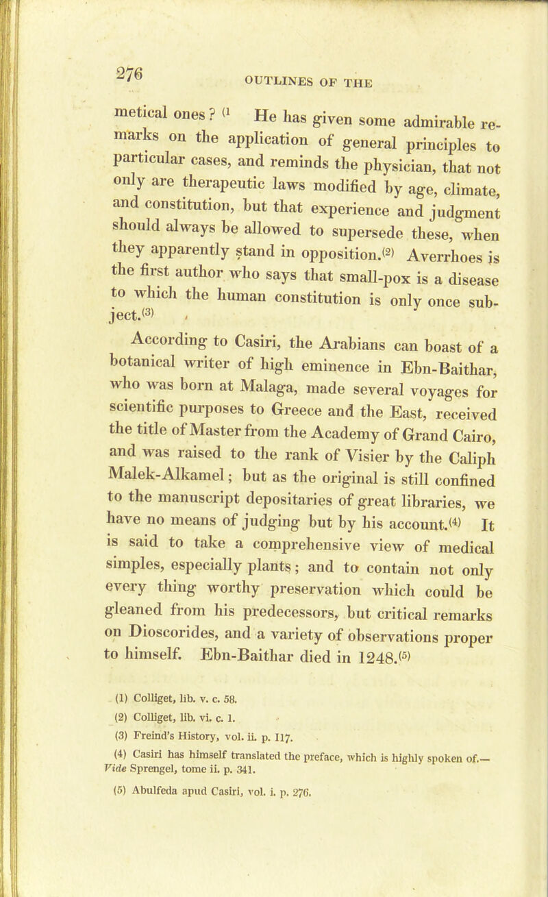 OUTLINES OF THE metical ones ? <* He has given some admirable re- marks on the application of general principles to particular cases, and reminds the physician, that not only are therapeutic laws modified by age, climate, and constitution, but that experience and judgment should always be allowed to supersede these, when they apparently stand in opposition.*2) Averrhoes is the first author who says that small-pox is a disease to which the human constitution is only once sub- ject.*3) < According to Casiri, the Arabians can boast of a botanical writer of high eminence in Ebn-Baithar, who was born at Malaga, made several voyages for scientific purposes to Greece and the East, received the title of Master from the Academy of Grand Cairo, and was raised to the rank of Visier by the Caliph Malek-Alkamel; but as the original is still confined t° tbe manuscript depositaries of great libraries, we have no means of judging but by his account.*4) It is said to take a comprehensive view of medical simples, especially plants; and to contain not only every thing worthy preservation which could be gleaned from his predecessors, but critical remarks on Dioscorides, and a variety of observations proper to himself. Ebn-Baithar died in 1248.*5> (1) Colliget, lib. v. c. 58. (2) Colliget, lib. vi. c. 1. (3) Freind’s History, vol. ii. p. 117. (4) Casiri has himself translated the preface, which is highly spoken of. Vide Sprengel, tome ii. p. 341. (5) Abulfeda apud Casiri, vol. i. p. 276.