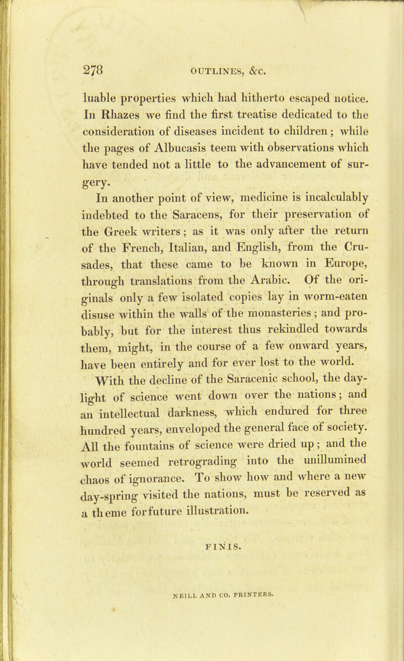 luable properties which had hitherto escaped notice. In Rhazes we find the first treatise dedicated to the consideration of diseases incident to children; while the pages of Albucasis teem with observations which have tended not a little to the advancement of sur- gery. In another point of view, medicine is incalculably indebted to the Saracens, for their preservation of the Greek writers; as it was only after the return of the French, Italian, and English, from the Cru- sades, that these came to he known in Europe, through translations from the Arabic. Of the ori- ginals only a few isolated copies lay in worm-eaten disuse within the walls of the monasteries ; and pro- bably, hut for the interest thus rekindled towards them, might, in the course of a few onward years, have been entirely and for ever lost to the world. With the decline of the Saracenic school, the day- light of science went down over the nations; and an intellectual darkness, which endured for three hundred years, enveloped the general face of society. All the fountains of science were dried up; and the world seemed retrograding into the unillumined chaos of ignorance. To show how and where a new day-spring visited the nations, must be reserved as a theme for future illustration. FINIS. NEILL AND CO. PRINTERS.