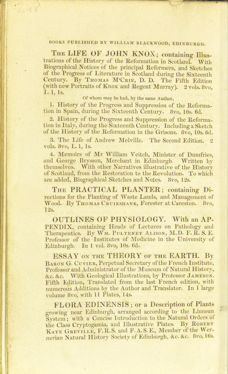 HOOKS PUBLISHED BY WILLIAM BI.ACKAVOOD, EDINBURGH. The LIFE OF JOHN KNOX; containing Illus- trations of the History of the Reformation in Scotland. With Biographical Notices of the principal Reformers, and Sketches of the Progress of Literature in Scotland during the Sixteenth Century. By Thomas M‘Crie, D. D. The Fifth Edition (with new Portraits of Knox and Regent Murray). 2 vols. 8vo, L. 1, Is. Of whom may be had, by the same Author, 1. History of the Progress and Suppression of the Reforma- tion in Spain, during the Sixteenth Century. 8vo, 10s. 6d. 2. History of the Progress and Suppression of the Reforma- tion in Italy, during the Sixteenth Century. Including a Sketch of the History of the Reformation in the Grisons. 8vo, 10s. 6d. 3. The Life of Andrew Melville. The Second Edition. 2 vols. 8tm, L. 1, Is. 4. Memoirs of Mr William Veitch, Minister of Dumfries, and George Brysson, Merchant in Edinburgh. Written by themselves. With other Narratives illustrative of the History of Scotland, from the Restoration to the Revolution. To which are added, Biographical Sketches and Notes. 8vo, 12s. The PRACTICAL PLANTER; containing Di- rections for the Planting of Waste Lands, and Management of Wood. By Thomas Cruikshank, Forester at Careston. 8vo, 12s. OUTLINES OF PHYSIOLOGY. With an AP- PENDIX, containing Heads of Lectures on Pathology and Therapeutics. By Wm. Pulteney Alison, M.D. F. R. S. E. Professor of the Institutes of Medicine in the University of Edinburgh. In 1 vol. 8vo, 10s. Gd. ESSAY on the THEORY of the EARTH. By Baron G. Cuvier, Perpetual Secretary of the French Institute, Professor and Administrator of the Museum of Natural History, &c. &c. With Geological Illustrations, by Professor Jameson. Fifth Edition, Translated from the last French edition, with numerous Additions by the Author and Translator. In 1 large volume 8vo, with 11 Plates, 14s. FLORA EDINENSIS ; or a Description of Plants growing near Edinburgh, arranged according to the Linnean System; with a Concise Introduction to the Natural Orders of the Class Cryptogamia, and Illustrative Plates. By Robert Kaye Greville, F.R.S. and F. A. S.E., Member of the Wer- nerian Natural History Society of Edinburgh, &c. &c. 8vo, l(>s.
