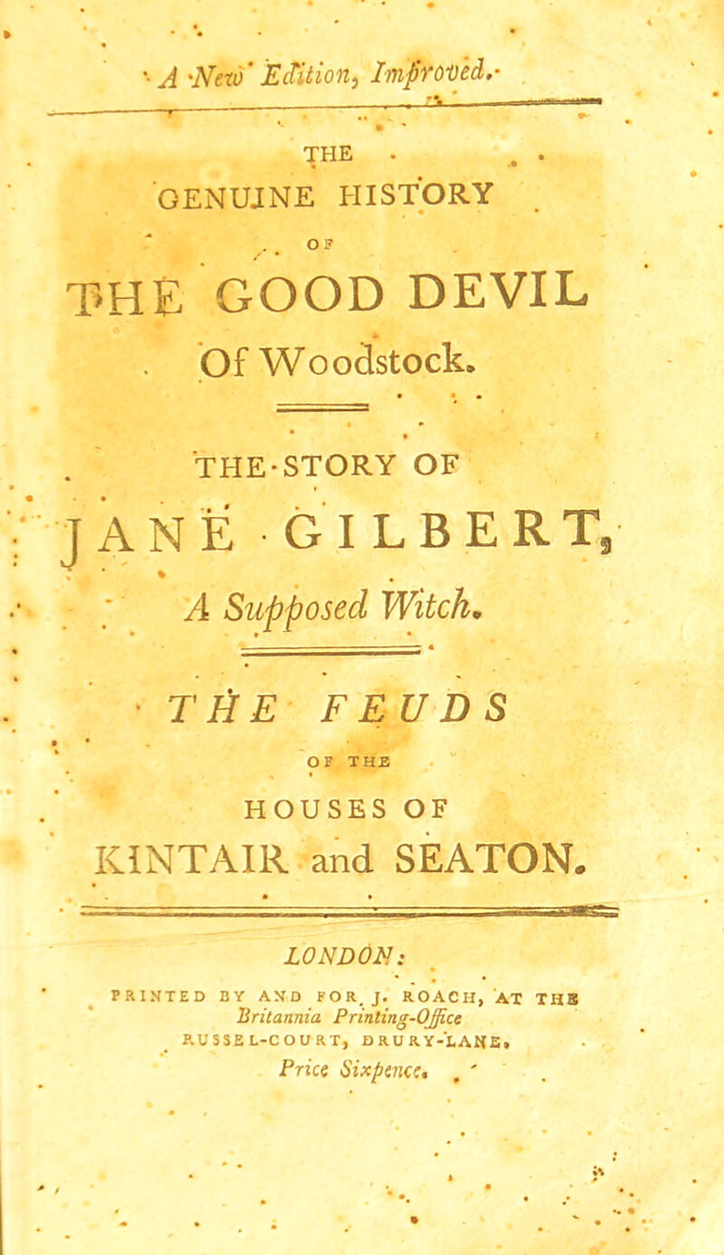 *• 'New Edition^ ItnpYOVed.- r <• • - THE . GENUINE HISTORY THE GOOD DEVIL Of Woodstock. THE-STORY OF JANE GILBERT, A Supposed Witch. ■ T FIE FEUDS OF THE % ' HOUSES OF KINTAIR and SEATON. LON DOE: . • * PRINTED BY AND FOR, J. ROACH, AT THS Britannia Printing-Office RUSSEL-COURT, DRURY-EANE. Price Sixpence, . '