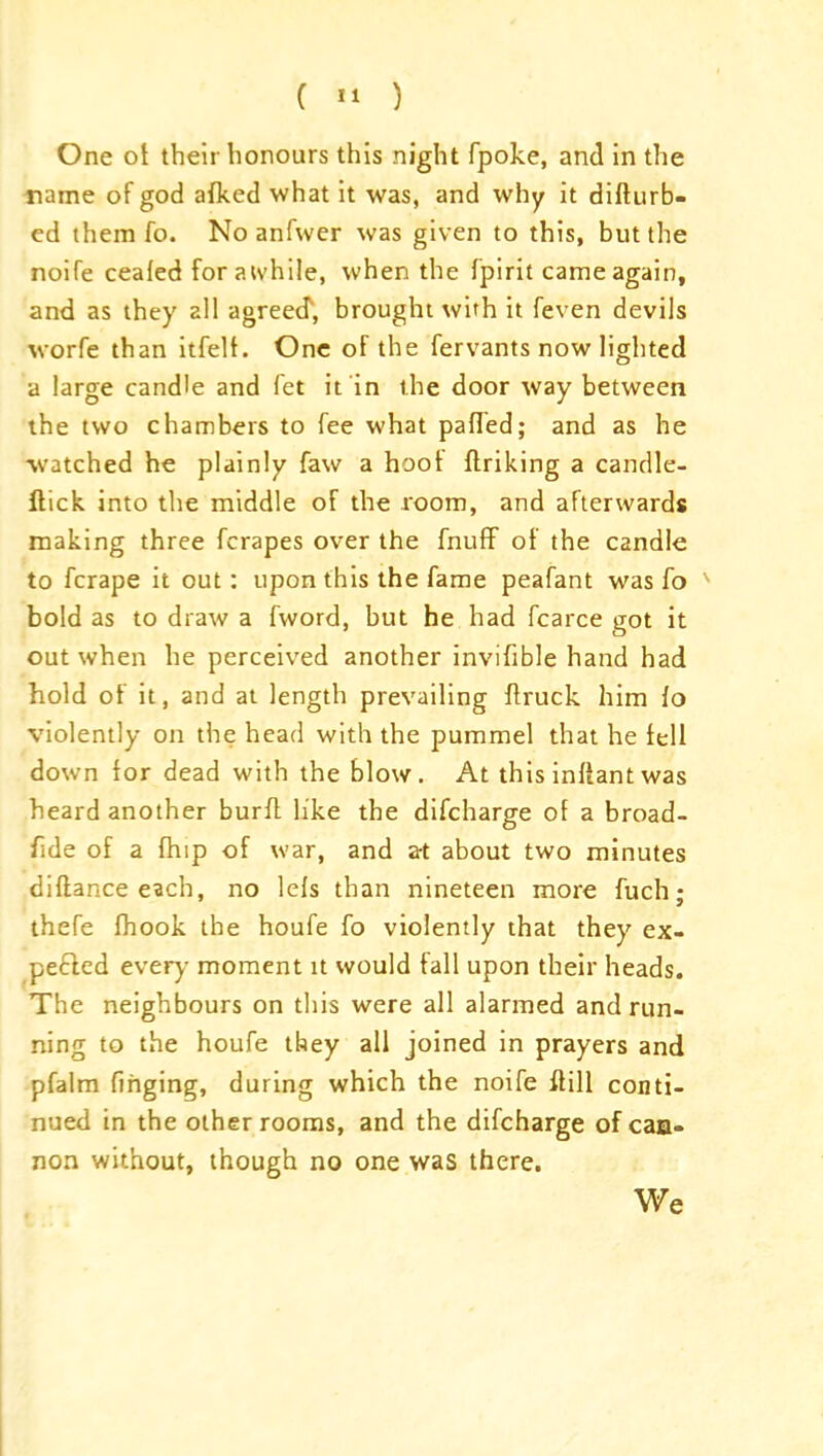 ( « ) One of their honours this night fpoke, and in the name of god afked what it was, and why it diflurb- ed them fo. No anfwer was given to this, but the noife ceafed for awhile, when the fpirit came again, and as they all agreed', brought with it feven devils worfe than itfell. One of the fervants now lighted a large candle and fet it in the door way between the two chambers to fee what palled; and as he watched he plainly faw a hoot finking a candle- flick into the middle of the room, and afterwards making three fcrapes over the fnuff of the candle to fcrape it out: upon this the fame peafant was fo ' bold as to draw a fword, but he had fcarce got it out when he perceived another inviftble hand had hold of it, and at length prevailing flruck him lo violently on the head with the pummel that he fell down for dead with the blow. At this inflant was heard another burfl like the difcharge of a broad- fide of a fhip of war, and a-t about two minutes diflance each, no lefs than nineteen more fuch; thefe fhook the houfe fo violently that they ex- pe£led every moment it would fall upon their heads. The neighbours on this were all alarmed and run- ning to the houfe they all joined in prayers and pfalm finging, during which the noife ftill conti- nued in the other rooms, and the difcharge of can- non without, though no one was there. We