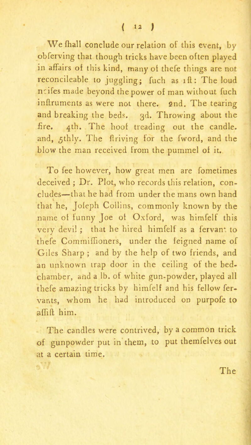 We fhall conclude our relation of this event, by obferving that though tricks have been often played in affairs of this kind, many of thefe things are not reconcileable to juggling; fuch as iff: The loud ncifes made beyond the power of man without fuch inftruments as were not there. 2nd. The tearing and breaking the beds. 3d. Throwing about the fire. 4th. The hoof treading out the candle, and, ^thly. The flriving for the fword, and the blow the man received from the pummel of it. To fee however, how great men are fometimes deceived ; Dr. Plot, who records this relation, con- cludes—that he had from under the mans own hand 4 that he, Joleph Collins, commonly known by the name of funny Joe of Oxford, was himfelf this very devil ; that he hired himfelf as a fervan*. to thefe Commiffioners, under the feigned name of Giles Sharp ; and by the help of two friends, and an unknown trap door in the ceiling of the bed- chamber, and a lb. of white gun-powder, played all thefe amazing tricks by himfelf and his fellow fer- vants, whom he had introduced on purpofe to affift him. The candles were contrived, by a common trick of gunpowder put in them, to put themfelves out at a certain time.