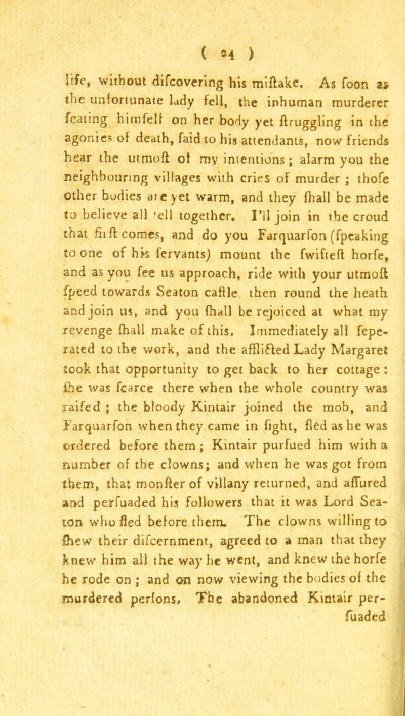 life, without difcovering his miftake. As foon as the unfortunate lady fell, the inhuman murderer feating himfelf on her body yet ftruggling in the agonies of death, faid to his attendants, now f riends hear the utmoft of my intentions; alarm you the neighbouring villages with cries of murder ; thofe other bodies aieyet warm, and they fhall be made to believe all 'ell together. I’ll join in ihe croud that fiift comes, and do you Farquarfon (fpeaking to one of hrs fervants) mount the fwiftefl horfe, and as you fee us approach, ride with your utmoft fpeed towards Seaton caffle then round the heath and join us, and you fhall be rejoiced at what my revenge fhall make of this. Immediately all fepe- rated to the work, and the affli&ed Lady Margaret took that opportunity to get back to her cottage: ihe was fcarce there when the whole country was raifed ; the bloody Kintair joined the mob, and Farquarfon when they came in fight, fled as he was ordered before them; Kintair purfued him with a number of the clowns; and when he was got from them, that monfterof villany returned, and allured and perfuaded his followers that it was Lord Sea- ton who fled before them. The clowns willing to fhew their difcernment, agreed to a man that they knew him all the way he went, and knew the horfe he rode on ; and on now viewing the bodies of the murdered perfons. The abandoned Kintair per- fuaded