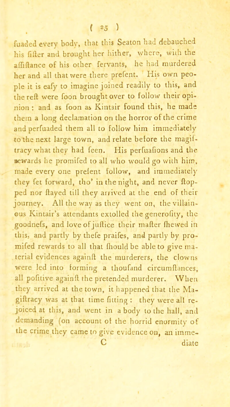 • fuaded every body, that this Seaton had debauched his filler and brought her hither, where, with the affiftance of his other fervants, he had murdered her and all that were there prefent. His own peo- ple it is eafy to imagine joined readily to this, and the reft were foon brought over to follow their opi- nion : and as foon as Kintair found this, he made them a long declamation on the horror of the crime and perfuaded them all to follow him immediately to the next large town, and relate betore the magil- tracy what they had feen. His perfuafions and the rewards he promifed to all who would go with him, made every one prelent follow, and immediately they fet forward, tho’ in the night, and never flop- ped nor flayed till they arrived at the end of their journey. All the way as they went on, the villain- ous Kintair’s attendants extolled the generality, the goodnefs, and love of juftice their mafter fhewed in this, and partly by thefe praifes, and partly by pro- mifed rewards to all that fliould be able to give ma- terial evidences againft the murderers, the clowns were led into forming a thoufand circumftances, all pofitive againft the pretended murderer. When they arrived at the town, it happened that the Ma- giftracy was at that time fitting : they were all re- joiced at this, and went in a body to the hall, and demanding (on account of the horrid enormity of the crime they came to give evidence on, an imme- C diatc