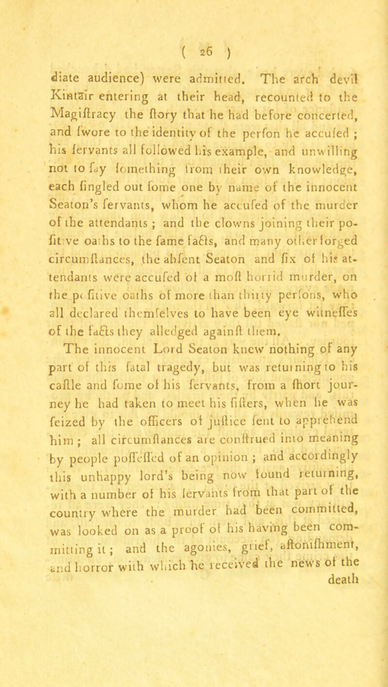 diate audience) were admitted. The arch devil Kintair entering at their head, recounted to the Magiflracy the (lory that he had before concerted, and fwore to the identity of the perfon he accufed ; his fervants all followed his example, and unwilling not to Ly Icinething from their own knowledge, each fingled out fome one by name of the innocent Seaton’s fervants, whom he accufed of the murder of the attendants ; and the clowns joining their po- fit ve oaths to the fame faffs, and many other forged circumllances, the abfent Seaton and fix of hi? at- tendants were accufed of a mod horrid murder, on the p< fitive oaths of more than thirty perfons, who all declared themfelves to have been eye witnefTes of the faflsthey alleclged again!! them. The innocent Lord Seaton knew nothing of any part of this fatal tragedy, but was returning to his caflle and fome of his fervants, from a fhort jour- ney he had taken to meet his fillers, when he was feized by the officers of jultice lent to apprehend him ; all circumllances are conllrued into meaning by people polldied of an opinion ; and accordingly this unhappy lord’s being now found returning, with a number of his lervaiits from that paitof the country where the murder had been committed, was looked on as a proof of his having been com- mitting it ; and the agonies, grief, aflonilhment, and horror with which he received the news of the death