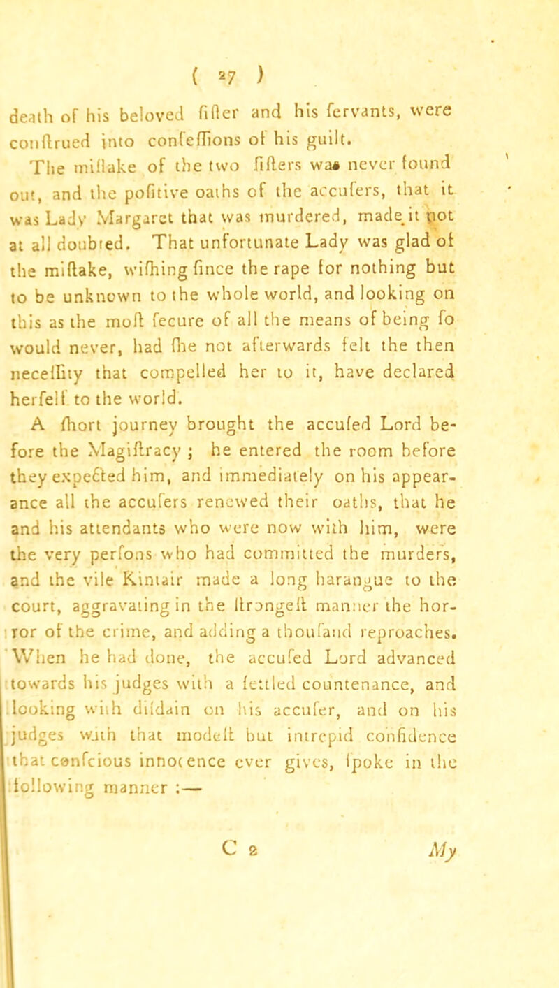 death of his beloved filler and his fervants, were conllrued into confeflions ot his guilt. The millake of the two fillers wai never found out, and the pofitive oaihs of the accufers, that it was Lady Margaret that was murdered, made,it pot at all doubted. That unfortunate Lady was glad of the millake, wifhingfince the rape for nothing but to be unknown to the whole world, and looking on this as the moll fecure of all the means of being fo would never, had fhe not afterwards felt the then necelfity that compelled her to it, have declared herfelf to the world. A fhort journey brought the acculed Lord be- fore the Magiflracy ; he entered the room before they expected him, and immediately on his appear- ance all the accufers renewed their oaths, that he and his attendants who were now with him, were the very perfons who had committed the murders, and the vile Kintair made a long harangue to the court, aggravating in the ltrongell manner the hor- ror of the crime, and adding a tboufaud reproaches. When he had done, the accufed Lord advanced towards his judges with a fettled countenance, and looking with dildain on his accufer, and on his judges w.iin that modeit but intrepid confidence that canfcious innocence ever gives, ipoke in the following manner : — C 2 My